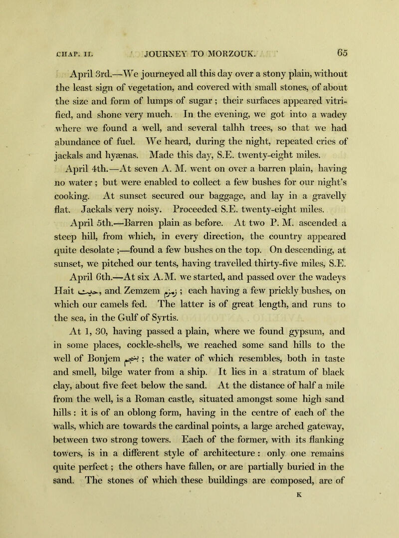 April 3rd.—We journeyed all this day over a stony plain, without the least sign of vegetation, and covered with small stones, of about the size and form of lumps of sugar ; their surfaces appeared vitri- fied, and shone very much. In the evening, we got into a wadey where we found a well, and several talhh trees, so that we had abundance of fuel. We heard, during the night, repeated cries of jackals and hyaenas. Made this day, S.E. twenty-eight miles. April 4th.—At seven A. M. went on over a barren plain, having no water; but were enabled to collect a few bushes for our night’s cooking. At sunset secured our baggage, and lay in a gravelly flat. Jackals very noisy. Proceeded S.E. twenty-eight miles. April 5th.—Barren plain as before. At two P. M. ascended a steep hill, from which, in every direction, the country appeared quite desolate ;—found a few bushes on the top. On descending, at sunset, we pitched our tents, having travelled thirty-five miles, S.E. April 6th.—At six A. M. we started, and passed over the wadeys Hait cujvs-, and Zemzem ^ ; each having a few prickly bushes, on which our camels fed. The latter is of great length, and runs to the sea, in the Gulf of Syrtis. At 1, 30, having passed a plain, where we found gypsum, and in some places, cockle-shells, we reached some sand hills to the well of Bonjem ; the water of which resembles, both in taste and smell, bilge water from a ship. It lies in a stratum of black clay, about five feet below the sand. At the distance of half a mile from the well, is a Roman castle, situated amongst some high sand hills : it is of an oblong form, having in the centre of each of the walls, which are towards the cardinal points, a large arched gateway, between two strong towers. Each of the former, with its flanking towers, is in a different style of architecture : only one remains quite perfect; the others have fallen, or are partially buried in the sand. The stones of which these buildings are composed, are of K