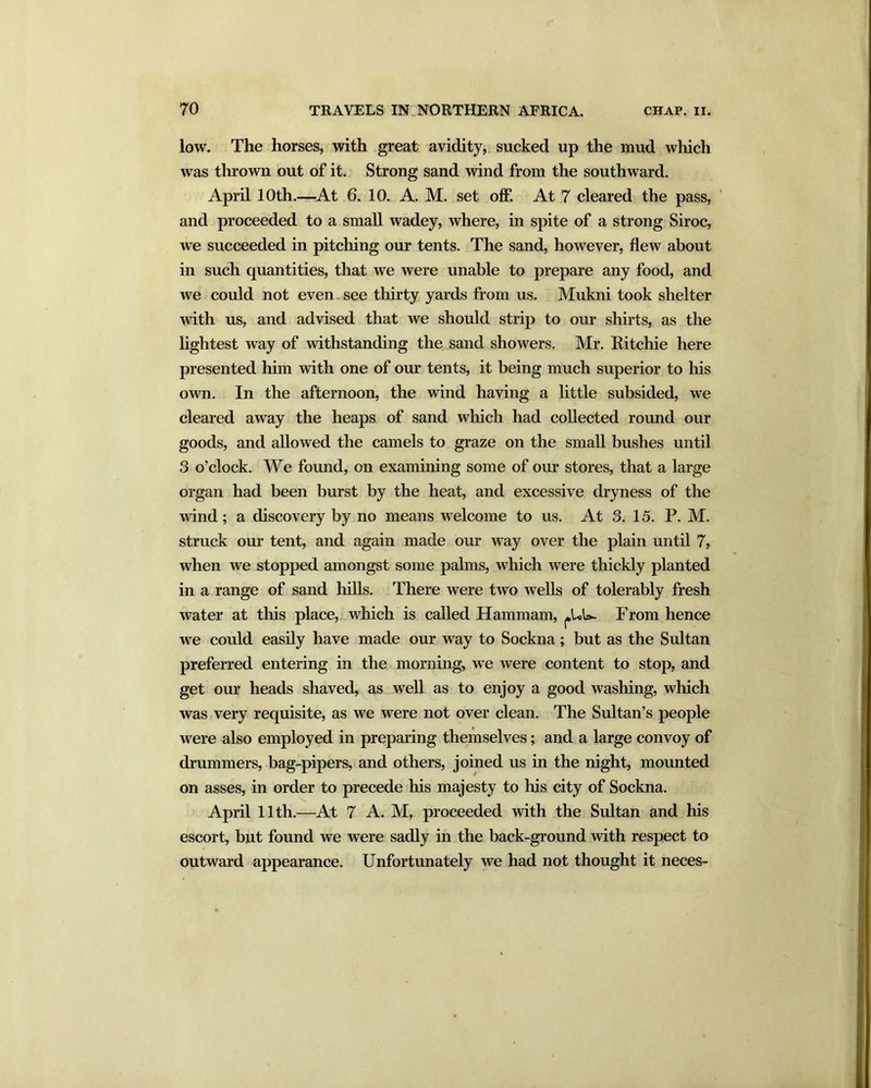 low. The horses, with great avidity, sucked up the mud which was thrown out of it. Strong sand wind from the southward. April 10th.—At 6. 10. A. M. set off. At 7 cleared the pass, and proceeded to a small wadey, where, in spite of a strong Siroc, we succeeded in pitching our tents. The sand, however, flew about in such quantities, that we were unable to prepare any food, and we could not even see thirty yards from us. Mukni took shelter with us, and advised that we should strip to our shirts, as the lightest way of withstanding the sand showers. Mr. Ritchie here presented him with one of our tents, it being much superior to his own. In the afternoon, the wind having a little subsided, we cleared away the heaps of sand which had collected round our goods, and allowed the camels to graze on the small bushes until 3 o’clock. We found, on examining some of our stores, that a large organ had been burst by the heat, and excessive dryness of the wind; a discovery by no means welcome to us. At 3. 15. P. M. struck our tent, and again made our way over the plain until 7, when we stopped amongst some palms, which were thickly planted in a range of sand hills. There were two wells of tolerably fresh water at this place, which is called Hammam, ^UU- From hence we could easily have made our way to Sockna; but as the Sultan preferred entering in the morning, we were content to stop, and get our heads shaved, as well as to enjoy a good washing, which was very requisite, as we were not over clean. The Sultan’s people were also employed in preparing themselves; and a large convoy of drummers, bag-pipers, and others, joined us in the night, mounted on asses, in order to precede his majesty to his city of Sockna. April 11th.—At 7 A. M, proceeded with the Sultan and his escort, but found we were sadly in the back-ground with respect to outward appearance. Unfortunately we had not thought it neces-