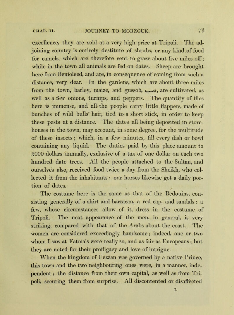 excellence, they are sold at a very high price at Tripoli. The ad- joining country is entirely destitute of shrubs, or any kind of food for camels, which are therefore sent to graze about five miles off; while in the town all animals are fed on dates. Sheep are brought here from Benioleed, and are, in consequence of coming from such a distance, very dear. In the gardens, which are about three miles from the town, barley, maize, and gussob, aS, are cultivated, as well as a few onions, turnips, and peppers. The quantity of flies here is immense, and all the people carry little flappers, made of bunches of wild bulls’ hair, tied to a short stick, in order to keep these pests at a distance. The dates all being deposited in store- houses in the town, may account, in some degree, for the multitude of these insects ; which, in a few minutes, fill every dish or bowl containing any liquid. The duties paid by this place amount to 2000 dollars annually, exclusive of a tax of one dollar on each two hundred date trees. All the people attached to the Sultan, and ourselves also, received food twice a day from the Sheikh, who col- lected it from the inhabitants ; our horses likewise got a daily por- tion of dates. The costume here is the same as that of the Bedouins, con- sisting generally of a shirt and barracan, a red cap, and sandals : a few, whose circumstances allow of it, dress in the costume of Tripoli. The neat appearance of the men, in general, is very striking, compared with that of the Arabs about the coast. The women are considered exceedingly handsome; indeed, one or two whom I saw at Fatma’s were really so, and as fair as Europeans; but they are noted for their profligacy and love of intrigue. When the kingdom of Fezzan was governed by a native Prince, this town and the two neighbouring ones were, in a manner, inde- pendent ; the distance from their own capital, as well as from Tri- poli, securing them from surprise. All discontented or disaffected L