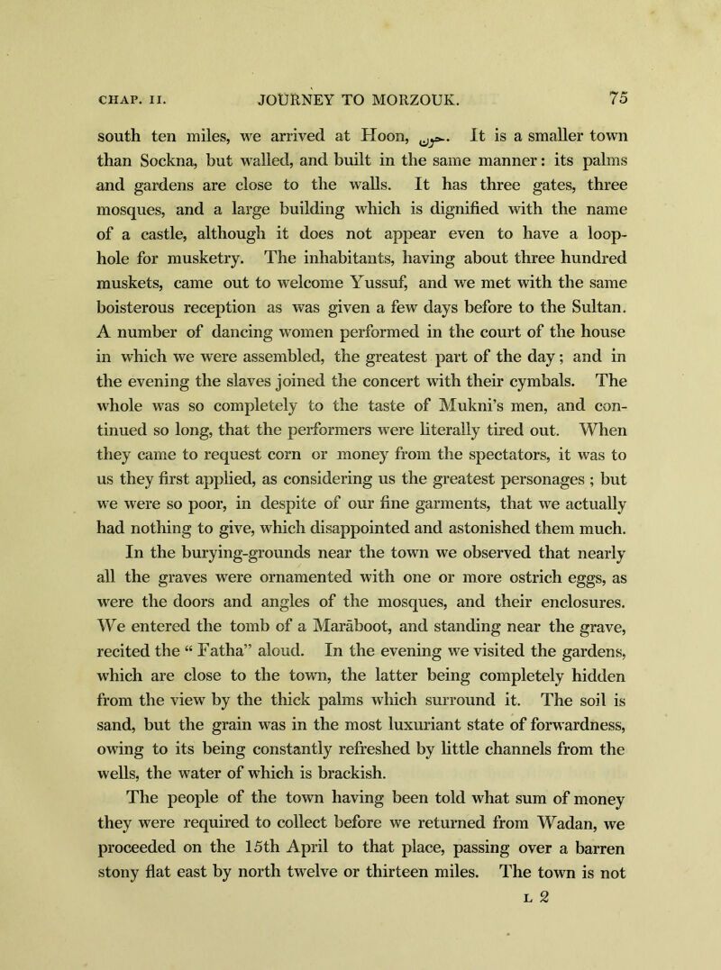 south ten miles, we arrived at Hoon, It is a smaller town than Sockna, but walled, and built in the same manner: its palms and gardens are close to the walls. It has three gates, three mosques, and a large building which is dignified with the name of a castle, although it does not appear even to have a loop- hole for musketry. The inhabitants, having about three hundred muskets, came out to welcome Yussuf, and we met with the same boisterous reception as was given a few days before to the Sultan. A number of dancing women performed in the court of the house in which we were assembled, the greatest part of the day; and in the evening the slaves joined the concert with their cymbals. The whole was so completely to the taste of Mukni’s men, and con- tinued so long, that the performers were literally tired out. When they came to request corn or money from the spectators, it was to us they first applied, as considering us the greatest personages ; but we were so poor, in despite of our fine garments, that we actually had nothing to give, which disappointed and astonished them much. In the burying-grounds near the town we observed that nearly all the graves were ornamented with one or more ostrich eggs, as were the doors and angles of the mosques, and their enclosures. We entered the tomb of a Maraboot, and standing near the grave, recited the “ Fatha” aloud. In the evening we visited the gardens, which are close to the town, the latter being completely hidden from the view by the thick palms which surround it. The soil is sand, but the grain was in the most luxuriant state of forwardness, owing to its being constantly refreshed by little channels from the wells, the water of which is brackish. The people of the town having been told what sum of money they were required to collect before we returned from Wadan, we proceeded on the 15 th April to that place, passing over a barren stony flat east by north twelve or thirteen miles. The town is not l 2