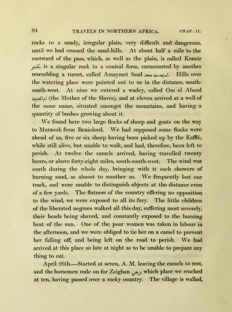 rocks to a sandy, irregular plain, very difficult and dangerous, until we had crossed the sand-hills. At about half a mile to the eastward of the pass, which, as well as the plain, is called Koneir is a singular rock in a conical form, surmounted by another resembling a turret, called Amaymet Saad a**- Hills over the watering place were pointed out to us in the distance, south- south-west. At nine we entered a wadey, called Om el Abeed (the Mother of the Slaves), and at eleven arrived at a well of the same name, situated amongst the mountains, and having a quantity of bushes growing about it. We found here two large flocks of sheep and goats on the way to Morzouk from Benioleed. We had supposed some flocks were ahead of us, five or six sheep having been picked up by the Kaffle, while still alive, but unable to walk, and had, therefore, been left to perish. At twelve the camels arrived, having travelled twenty hours, or above forty-eight miles, south-south-west. The wind was south during the whole day, bringing with it such showers of burning sand, as almost to smother us. We frequently lost our track, and were unable to distinguish objects at the distance even of a few yards. The flatness of the country offering no opposition to the wind, we were exposed to all its fury. The little children of the liberated negroes walked all this day, suffering most severely, their heads being shaved, and constantly exposed to the burning heat of the sun. One of the poor women was taken in labour in the afternoon, and we were obliged to tie her on a camel to prevent her falling off, and being left on the road to perish. We had arrived at this place so late at night as to be unable to prepare any thing to eat. April 26th.—Started at seven, A. M. leaving the camels to rest, and the horsemen rode on for Zeighan which place we reached at ten, having passed over a rocky country. The village is walled,