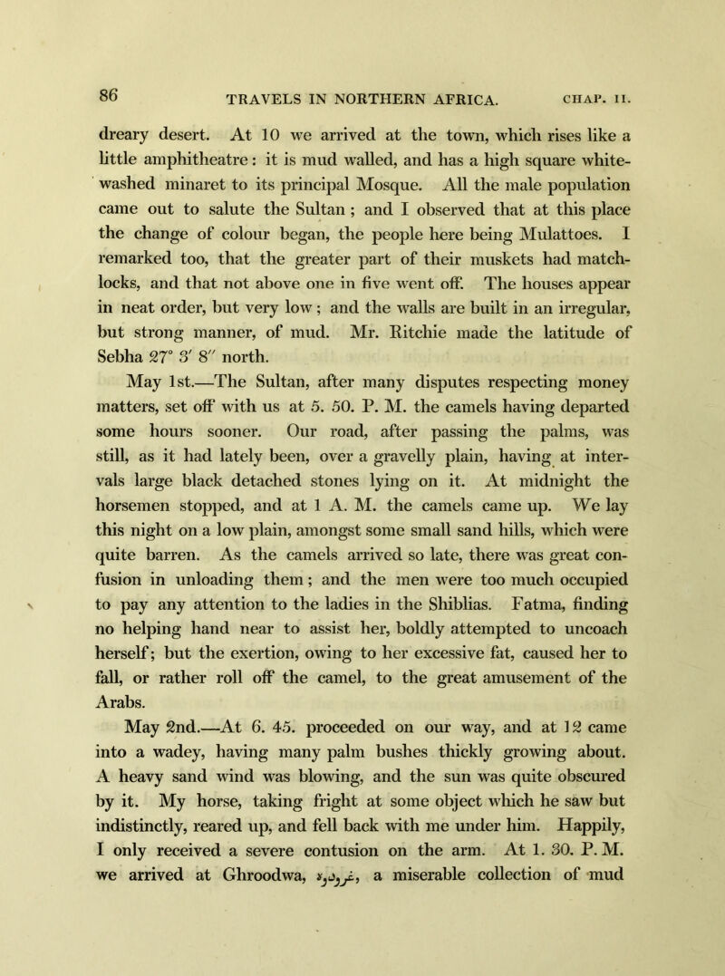 dreary desert. At 10 we arrived at the town, which rises like a little amphitheatre: it is mud walled, and has a high square white- washed minaret to its principal Mosque. All the male population came out to salute the Sultan ; and I observed that at this place the change of colour began, the people here being Mulattoes. I remarked too, that the greater part of their muskets had match- locks, and that not above one in five went off. The houses appear in neat order, but very low; and the walls are built in an irregular, but strong manner, of mud. Mr. Ritchie made the latitude of Sebha 27° S' 8 north. May 1st.—The Sultan, after many disputes respecting money matters, set off with us at 5. 50. P. M. the camels having departed some hours sooner. Our road, after passing the palms, was still, as it had lately been, over a gravelly plain, having at inter- vals large black detached stones lying on it. At midnight the horsemen stopped, and at 1 A. M. the camels came up. We lay this night on a low plain, amongst some small sand hills, which were quite barren. As the camels arrived so late, there was great con- fusion in unloading them; and the men were too much occupied to pay any attention to the ladies in the Shiblias. Fatma, finding no helping hand near to assist her, boldly attempted to uncoach herself; but the exertion, owing to her excessive fat, caused her to fall, or rather roll off the camel, to the great amusement of the Arabs. May 2nd.—At 6. 45. proceeded on our way, and at 12 came into a wadey, having many palm bushes thickly growing about. A heavy sand wind was blowing, and the sun was quite obscured by it. My horse, taking fright at some object which he saw but indistinctly, reared up, and fell back with me under him. Happily, I only received a severe contusion on the arm. At 1. SO. P. M. we arrived at Ghroodwa, a miserable collection of mud