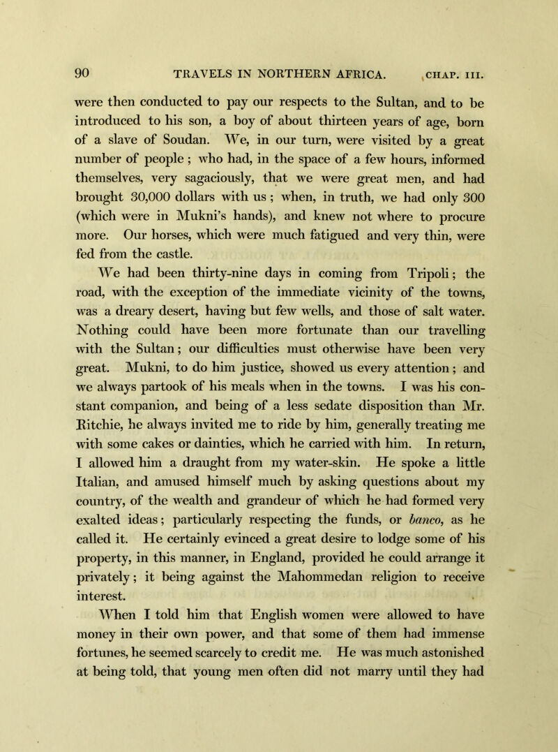 were then conducted to pay our respects to the Sultan, and to be introduced to his son, a boy of about thirteen years of age, born of a slave of Soudan. We, in our turn, were visited by a great number of people ; who had, in the space of a few hours, informed themselves, very sagaciously, that we were great men, and had brought 80,000 dollars with us ; when, in truth, we had only 300 (which were in Mukni’s hands), and knew not where to procure more. Our horses, which were much fatigued and very thin, were fed from the castle. We had been thirty-nine days in coming from Tripoli; the road, with the exception of the immediate vicinity of the towns, was a dreary desert, having but few wells, and those of salt water. Nothing could have been more fortunate than our travelling with the Sultan; our difficulties must otherwise have been very great. Mukni, to do him justice, showed us every attention; and we always partook of his meals when in the towns. I was his con- stant companion, and being of a less sedate disposition than Mr. Kitchie, he always invited me to ride by him, generally treating me with some cakes or dainties, which he carried with him. In return, I allowed him a draught from my water-skin. He spoke a little Italian, and amused himself much by asking questions about my country, of the wealth and grandeur of which he had formed very exalted ideas; particularly respecting the funds, or banco, as he called it. He certainly evinced a great desire to lodge some of his property, in this manner, in England, provided he could arrange it privately; it being against the Mahommedan religion to receive interest. When I told him that English women were allowed to have money in their own power, and that some of them had immense fortunes, he seemed scarcely to credit me. He was much astonished at being told, that young men often did not marry until they had