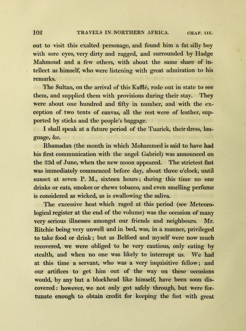out to visit this exalted personage, and found him a fat silly boy with sore eyes, very dirty and ragged, and surrounded by Hadge Mahmoud and a few others, with about the same share of in- tellect as himself, who were listening with great admiration to his remarks. The Sultan, on the arrival of this Ivaffle, rode out in state to see them, and supplied them with provisions during their stay. They were about one hundred and fifty in number, and with the ex- ception of two tents of canvas, all the rest were of leather, sup- ported by sticks and the people’s baggage. I shall speak at a future period of the Tuarick, their dress, lan- guage, &c. Rhamadan (the month in which Mohammed is said to have had his first communication with the angel Gabriel) was announced on the 23d of June, when the new moon appeared. The strictest fast was immediately commenced before day, about three o’clock, until sunset at seven P. M., sixteen hours; during this time no one drinks or eats, smokes or chews tobacco, and even smelling perfume is considered as wicked, as is swallowing the saliva. The excessive heat which raged at this period (see Meteoro- logical register at the end of the volume) was the occasion of many very serious illnesses amongst our friends and neighbours. Mr. Ritchie being very unwell and in bed, was, in a manner, privileged to take food or drink; but as Relford and myself were now much recovered, we were obliged to be very cautious, only eating by stealth, and when no one was likely to interrupt us. We had at this time a servant, who was a very inquisitive fellow; and our artifices to get him out of the way on these occasions would, by any but a blockhead like himself, have been soon dis- covered : however, we not only got safely through, but were for- tunate enough to obtain credit for keeping the fast with great