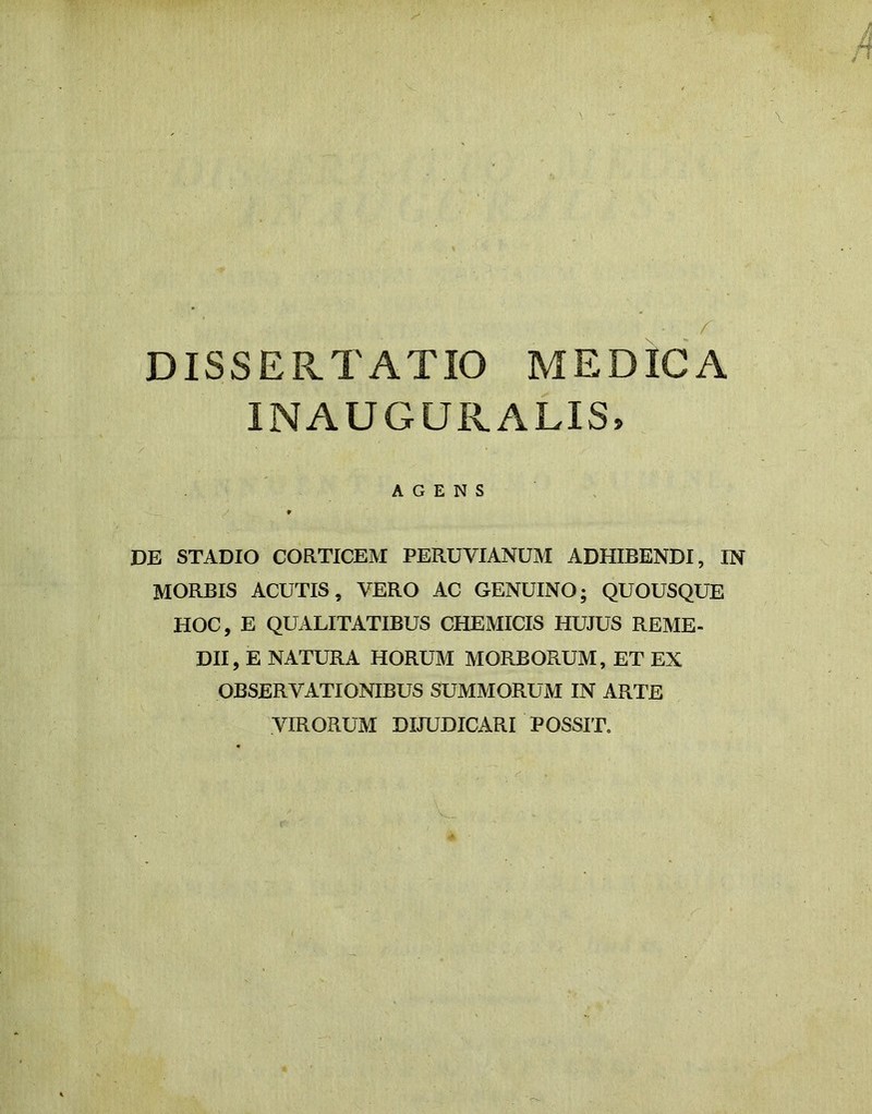 DISSERTATIO MEDICA INAUGURARIS, AGENS DE STADIO CORTICEM PERUVIANUM ADHIBENDI, IN MORBIS ACUTIS, VERO AC GENUINO; QUOUSQUE HOC, E QUALITATIBUS CHEMICIS HUJUS REME- DII, E NATURA HORUM MORBORUM, ET EX OBSERVATIONIBUS SUMMORUM IN ARTE VIRORUM DIJUDICARI POSSIT.