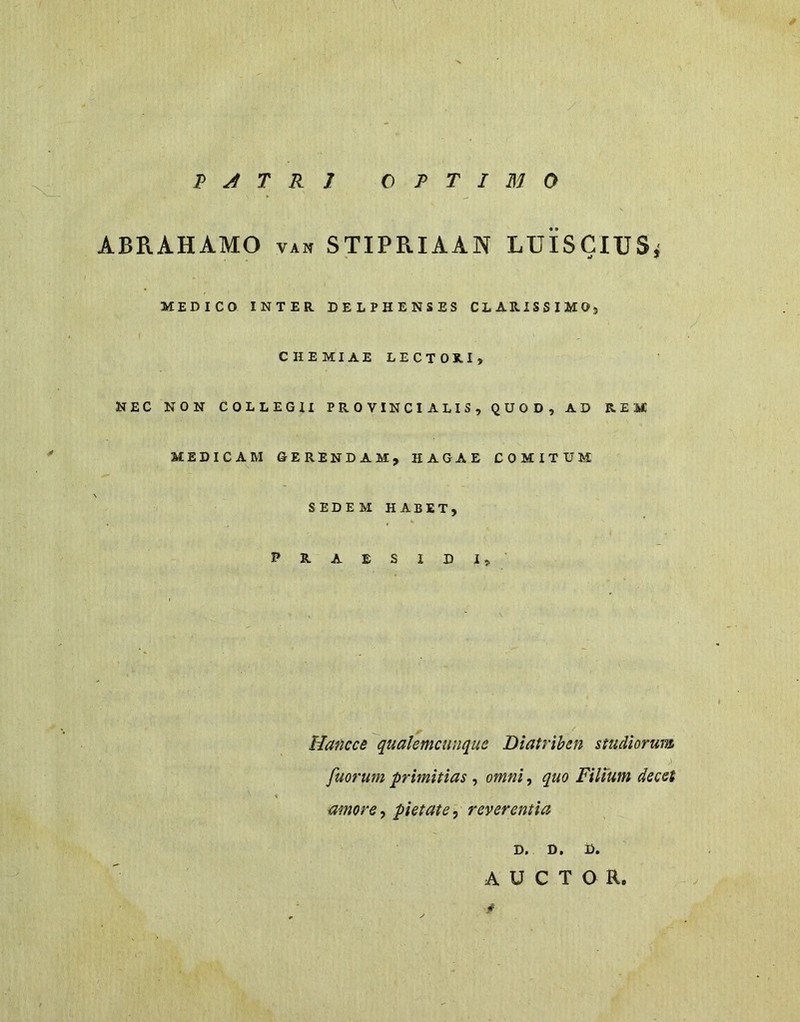 ABRAHAMO VAN STIPRIAAN LUisClUSj MEDICO INTER DELPHENSES CLARISSIMOj CHEMIAELECTORI, NEC NON COLLEGII PROVINCIALIS, QUOD, AD REM MEDICAM GERENDAM, HAGAE COMITUM SEDEM HABET, PRAESIDI, Hancce qualemcunque Diatriben studiorum fuorum primitias , omni, quo Filium decet amore ^ pietate ^ reverentia D. D, D. AUCTOR.