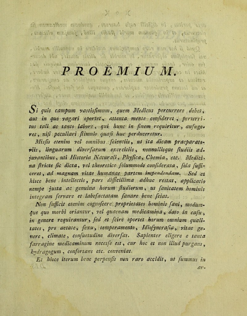 campum vasthfimiim^ quem Medicus percurrere debet^ aut m quo vagari oportet^ attenta, mente confideret ^ perterri- tus tali ; ac tanto labore , ■ < qui hunc in finem requiritur, aufuge* retf .nift peculiari flimulo^ quafi huc perduceretur, ^ Misfis etenim vel omnibus ■ fcientiis ^ ut ita dicam praeparato^ <Htslinguarum diverfarum exercitiis^ nonnullisque fiudiis ad» juvantibus^ uti Historia Naturali^ Phyfica.^ Chemia^ etcy Medici- na firicte fic dicta, vel theoretice folummodo confiderata, fola fufi- ceret, ad magnam vitae humanae partem impendendam. Sed et hisce bene , intellectis, pars diffciUima adhuc restat, applicatio nempe justa ac genuina horum-^fludiorum, ut fanitatem hominis integram fervare et labefactatam fanare bene fciat. Non fufficit etenim cognofcere .proprietates hominis fani, modum» que quo morbi oriantur, vel quaenam medicamina, dato in cafu, in genere requirantur, fed et fcire oportet horum omnium quali» tates, pro aetate., fexu, temperamento, Idiofyncrafia, vitae ge» nere, climate, confuetudlne diverfas. Sapienter eligere e tanta farragine medicaminum necesfe est, cur hoc et non illud purgans, hydragogum , confortans etc. conveniat, £? hhce iterum bene perpenfis mn raro accidit, ut fummus in ar»