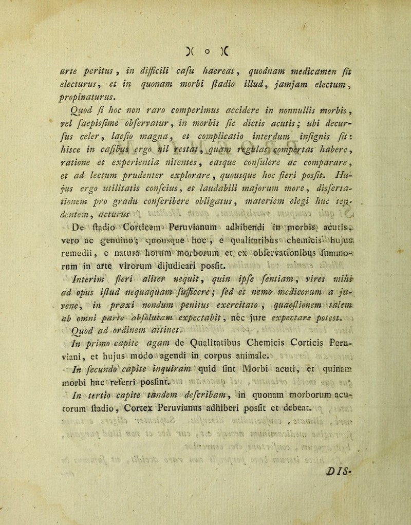 ffrte peritus, in difficili cafu haereat, quodnam medicamen fit electurus^ et in quonam morbi fiadio illud.y jamjam electum y propinaturus. Quod fi hoc non raro comperimus accidere in nonnullis morbis, vel faepisfime obfervatur, in morbis fic dictis acutis; ubi decur~ fus celer, laefio magna, et complicatio interdum infignis fit: hisce in cafibus£rgo nil restat y^quai\i figulas') qompe^tas' habere y ratione et experientia nitentes, easque confidere ac comparare, et ad lectum prudenter explorare, quousque hoc fieri posfit. Hu- jus ergo utilitatis confcius, et laudabili majorum more, disferta- tionem pro gradu confcrihere obligatus, materiem elegi huc teii- dentem y acturus . ' ’ ^ ^ De ftadio vCortiCem^ P^rliviamim adbibendi 'itt',jnorbis: acutis,, vero ac ^genuino ; quousque hoC', e qualitatibhsc» cheinicisV. hujus, remedii, e natura' hoi-iim'morborum et. ex obfervationibqs .fummo-: rum in' afte virorum dijudicari posfit. Interim fieri aliter nequit y quin ipfe fentiam y vires mihi- ad opus ifiud nequaquam fufficere; fed et nemo- medicorum a ju- - venCy in praxi nondum penitus exercitato , tquaeflionem talem ab omni parte ''abfoluiatn expectabit, nec jure expeciare potest. \ Ouod ad ordinem attinet.- In primo capite agam de Qualitatibus Chemicis Corticis Peru- viani, et hujus modo agendi in corpus animale. • In fecundo' capite inquiram 'fint Morbi acuti, et quinam morbi huct'referri ■posfint. ‘i ^ - ■: , * In tertio capite tandem defcribam y'm quonam morborum acu- torum fiadio, Cortex Peruvianus adhiberi posfit et debeat. ' .. i . .. - -i j , -i 'U,- . ' : i' i . . ■ -MV. ■  - ■ ^ ; DIS‘