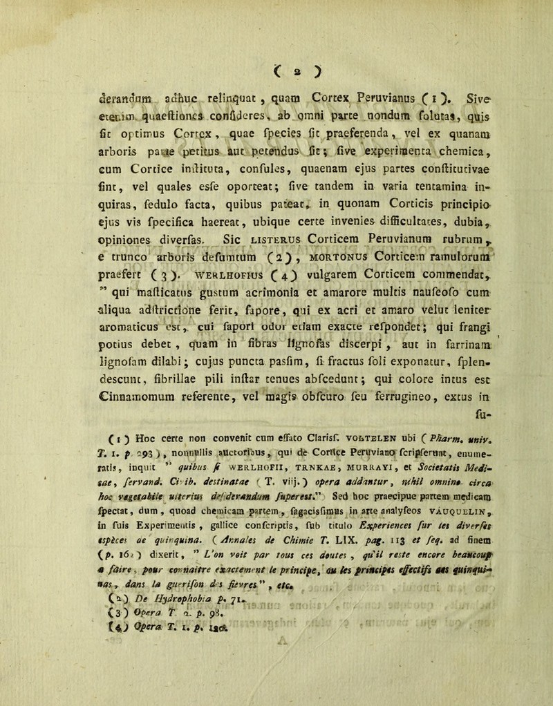 deran^um adhuc relinquat , quam Cortex Peruvianus C O» Sive etei. un. quaeftioncs confideres, ab omni parte nondum folutas, qujs fit optimus Cortex > quae fpe.cies fit praeferenda, vel ex quananj arboris pa«se petitus aut. petendus .Ce; five experimenta chemica, Gum Cortice imlituta, confules, quaenam ejus partes conftitucivae fint, vel quales esfe oporteat; five tandem in varia tentamina in- quiras, fedulo facta, quibus pateat, in quonam Corticis principia ejus vis fpecifica haereat, ubique certe invenies difficultates, dubia, opiniones diverfas. Sic listerus Corticem Peruvianura rubrum,, e trunco arboris defumtum (2}, mortonus Corticem ramulorum praefert (3). werlhofius C43 vulgarem Corticem commendat, ” qui mafticatus gustum acrimonia et amarore multis naufeofo cum aliqua adftrictldne ferit, fapore, qui ex acri et amaro velut leniter aromaticus ek, cui faporl odor etiam exacte rerpondet; qui frangi potius debet , quam in fibras IJgnofas discerpi , aut in farrinam lignofam dilabi; cujus puncta pasfim, fi fractus foli exponatur, fplen- descunt, fibrillae pili inftar tenues abfcedunt; qui colore intus esc Cinnamomum referente, vel magis obfcuro feu ferrugineo, extus in fu- (I ) Hoc certe non convenit ctini effato ClarisH voltelen ubi C Pharm, univ, T. I. p 293), nonnullis auctoribus, qui de CorUce PeruvianOj fcripfemnt, enume- ratis, inquit ” quibui fi werlhofii, trnkae, murrayi, et Societatis Medi-~ sati fervand. Ci ih, destinatae ' T. viij.) opera addantur, nihil omnin» circa hoc vegetabile ulterius def dtrandunt fuperett, Sed hoc praecipue partem medicatu fpectac, dum, quoad chemicam partem, fagacisfunas in arte analyfeos vauquelik, in fuis Experimentis , gallice conferiptis, fub titulo Eoepenences fur tes diverfts tspices cie quinqutna. (^Annales de Chimie T. LIX. pag. 113 et feq. ad finem (P. 16/') dixerit, ” L‘on voit par tous ces deutes , qdit reste encore beancouf « faire, pour connaitre exactement le principe f OM tes principes effectifs 04S fuinfui» nas r dans la guerifon des fevres  , ete* C^-) De Hydrophobia p% 71... (3) Opera T a. p. p8, tid T, u p, itdL,