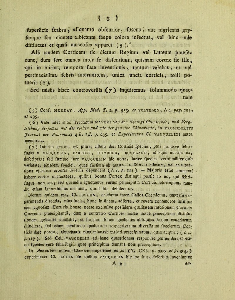 fiiperficie fcabra $ aliquanto obfcurior, fuscus l aut nigricans gry* feoque feu cinereo albicante faepe colore infectus, vel hinc inde diftinctus et quafi muscofus apparet (5 ).” Alii tandem Corticem fic dictum Regium vel Luteunj praefe- runt, dum fere omnes inter fe disfentiunc, quisnam cortex fit ille, qui in initio, tempore fuae inventionis, tantum valebat, ut vel pertinacisfima febris intermittens, unica uncia corticis, tolli po- tuerit (6'). . Sed misfis hisce controverfiis (7) inquiremus folummodo quae» nam ( 5 ) Conf. MUB.RAY, Med, T, i. p. 553. et voltelen , l, c, pag* a$.\, et «295. (6) Vide inter alios Tractatum mayeri von der K'oning% Chsnarinde, und Ferg- lekhung derfelben mit der rdtiten und mit der gemeine Chinarinde, in tromsborffs Jaurtial der Pharmacie 4 5. iji. /. 235. et Experimenta Ci. vauquelini antea memorata. (7) Interim certum est plure$ adhuc dari Corticis fpecies, plus minusve febri- fugas a VAUQUELiN, FABRONi, HUMBOLD, EONPLAND, aliisque auctoribus, defcriptas; fed fummo jure vauquelin hic notat, hasce fpecies verofimiliter esfe varietates ejusdem fpeciei, quae forfitan ab aetate. * folo, 9 climate, vel et a par- tibus ejusdem arboris diverfis dependent c. p. 1I4). — Majoris esfet momenti habere certos characteres, quibus bonus Cortex distingui posfic ab eo, qui febri- fugus non est i fed quamdiii ignoramus verum principium Corticis febrifugum, tam- diu etiam ignorabimus medium, quod hic defideratur, Notum quidem est, CI. seguin, celebrem inter Gallos Chemicura, tentasfe ex- perimentis directis, plus lucis, hunc in finem, adferre, et revera contendere infufio» nem aquofam Corticis bonae notae exclufive posfidere qualitatem Infufionem Corticis Quercini praecipitandi, dum e contrario Cortices malae notae praecipitent disfolu- tionem gelatinae animalis, et fic.non folum qualitates abfoUHas harum materiarum dijudicat, fed etiam menfuram qualitatum respectivarum divetfarum fpecierurn Cor- licis dare potest, abundantia plus minusve majori praecipitatum, quae acquirit (/. c* p. 117). Sed Cei, VAVQUELiN ad hanc quaestionem respondet plures dari Corti- cis fpecies vere fehrifugi, quae prindpium tannans non praecipitant. . In Annalibus autem nuperrime editis (T. CXI. p. 273. p. 304.) experimenta CI. seguin de quibus vauquelin hic loquitur, defcripta inveniuntur A