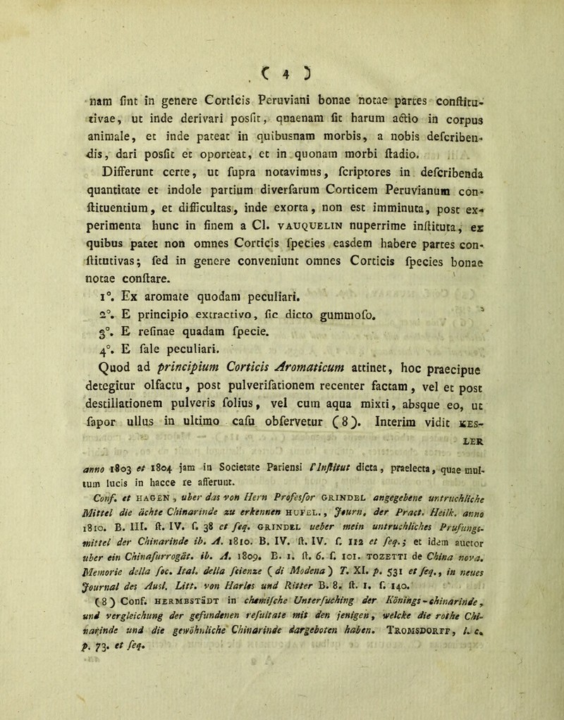 nara fint in genere Corticis Peruviani bonae notae partes conftitu- tivae, ut inde derivari posfit, quaenara fit harum aftio in corpus animale, et inde pateat in quibusnam morbis, a nobis defcriben» -dis, dari posfit et oporteat, et in quonam morbi ftadio. Differunt certe, ut fupra notavimus, fcriptores in defcribenda quantitate et indole partium diverfarum Corticem Peruvianum con* flituentium, et difiicultas, inde exorta, non est imminuta, post ex- perimenta hunc in finem a Cl. vauquelin nuperrime inflituta, ex quibus patet non omnes Corticis fpecies easdem habere partes con- ftitutivas; fed in genere conveniunt omnes Corticis fpecies bonae notae conflare. ' 1°. Ex aromate quodam peculiari. a°, E principio extractivo, fic dicto gummofo, ^ 3°, E refinae quadam fpecie. 4°, E fale peculiari. Quod ad principium Corticis Aromaticum attinet, hoc praecipue detegitur olfactu, post pulverifationem recenter factam, vel et post destillationem pulveris folius, vel cum aqua mixti, absque eo, ut fapor ullus in ultimo cafu obfervetur (8). Interim vidit ices- JLER amo 1803 et 1804 jam in Societate Pariensi Flnflitut dicta, praelecta, quae mul- lum lucis in hacce re afferunt. Conf» tt HAGEN, uhei- das von Hern Profesfor grindel angegebene mtriichliche Mittel die dehte Chinarinde zu erkennen hufel. , Jturn, der Pract. Heilk. anno 1810. B. III. ft. IV. f. 38 et ftq, GRINDEL ueber mein untruchliches Prufungs- mittel der Chinarinde ib. A. 1810. B. IV. ft. IV. f. I12 et feq.; et idem auctor uber ein Chinafurrogdt. ib. A. 1809. E. i. il. 6. f. loi. tozetti de China nova. Memorie della foc. Ital. della ftienze Qdi Modena') T. XI. p. 531 etfeq.^ in neues Journal det Ausi. Litt. von Harlts und Ritter B. 8. ft. l. f. 140. (8) Conf. hzrmbstSdt in chemifche Unterfuehing der Konings~chinarinde^ mi vergleichung der gefundenen refultate mit den jenigen, welcke die rothe Chi- «arjnde und die gewohnliche Chinarinde dargeboten haben. Tromsporff, /. c* f. 73*