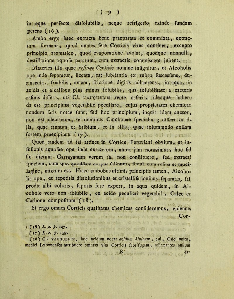 i» aqua perfecte disfolubilis, neque refrigerio exinde fundum petens (i6). Ambo ergo haec extracta bene praeparata et commixta, extrac* tum formant, quod omnes fere Corticis vires continet, excepto principio aromatico, quod evaporatione avolat, quodque nonnulli, destillatione aquofa paratum, cum extractis commisceje jubent. Materies illa quae refmqe Corticis nomine infignitur, et Alcoholis ope inde feparatur, ficcata, est fubftantia ex rubro fuscesfens, du- riuscula, friabilis, amara, frictione digitis adhaerens, in aqua, in acidis et alcalibus plus minus folubilis, qua folubilkate a caeteris refinis differt-, uti CJ. vauquelin recte asferk, ideoque haben- da est principium vegetabile peculiare, cujus proprietates chemicae nondum fatis notae funt; fed hoc principium, inquit idem auctor, non est adevuicum, in omnibus Cinchonae fpeciebus ; differt in il- lis, quae tannura et Stibium, et in illis, quae folumraodo collam fortem praecipitant (17^. Quod tandem ad fal atrinet in Cortice Peruviani obvium, ec in,- fufionis aquofae ope inde extractum, antea 'jam notavimus-, hoc fai fic dictum . Garrayanum verum, fal non conftituere , fed extracti fpeciem , cum quo ^or^^us ralinum ■, fimul cum -refina ec tnuci- lagine, mixtum est. Hisce ambobus ultimis principiis tamen, Alcoho- lis ope, ec repetitis disfoluiionibus ec cristallifationibus feparatis, fal prodic albi coloris, faporis fere expers, in aqua quidem, in Al- ■cohole vero non folubile , ex acido peculiari vegetabili, Calce ec Carbone compofitum C ^ ^ )• Si ergo omnes Corticis qualitates cbemicas confideremus, videmus Cor- ) t C i6) L. e. p. 147. (17) L. c. p. 159. (18) Cl. VAUQUELiN, hoc acidum vocat acidum kinicum , cui, Calci Unito, aedici Lyonaenfcs attribuere omnem vira Corticis febrifugam, affirtnances nullum B' da-