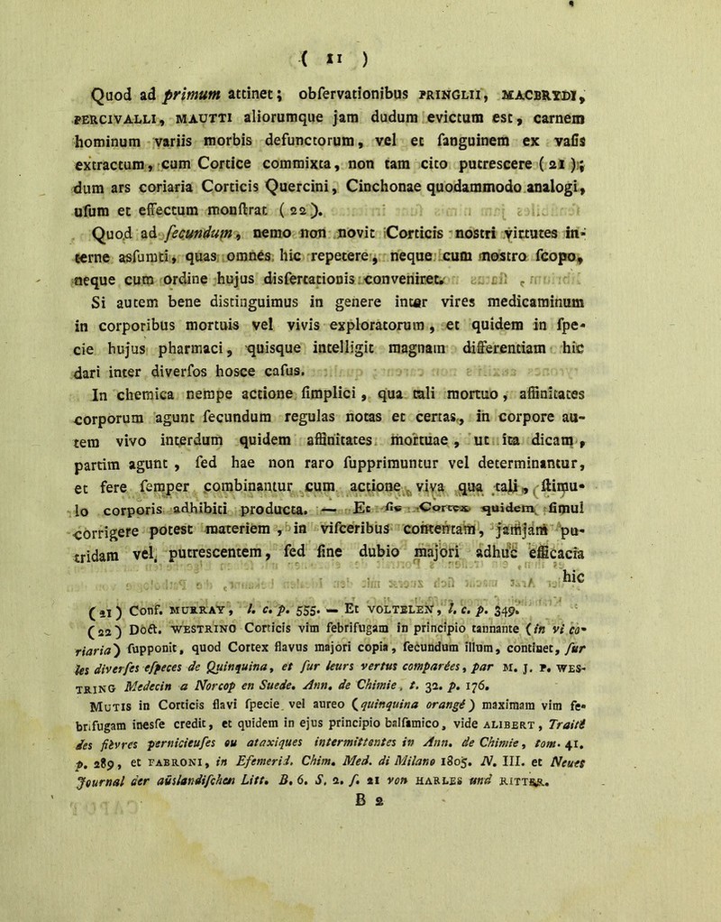 n ( II ) Qaod ad attinet; obfervationibus pringlii, macbrydi , PERCivALLi, MAUTTi aliorumquc jam dudura evictura est, carnem hominum variis morbis defunctorum, vel et fanguinem ex vafis extractum, cum Cortice commixta, non tam cito putrescere (21 )i; dum ars coriaria Corticis Quercini, Cinchonae quodammodo.analogi, ufum et effectum monftrat (22.). '• j Quo.d ad fecundufn^ nemo non novit iCortiers ’ nostri yictutes in- cerne asfumti, quas omnes, hic repetere, neque;tcum raofStro fcopo, neque cum ordine hujus disfercationis;conveniret. t.: f. Si autem bene distinguimus in genere inter vires medicaminum in corporibus mortuis vel vivis exploratorum , et quidem in fpe- cie hujus pharmaci, 'quisque intelligit magnam differentiam hic dari inter diverfos hosce cafus. In cheraica nempe actione fimplici, qua tali monuo, affinitates corporum agunt fecundum regulas notas et certas,, in corpore au- tem vivo interdum quidem affinitates mortuae, ut ita dicam, partim agunt , fed hae non raro fupprirauntur vel determinantur, et fere femper combinantur cum actione viva qua tali , (Hiipu- lo corporis adhibiti producta. — Et n}uiden\ tfimui corrigere potest materiem in vifeeribus comehtam, ^jartij^ni 'pu- tridam vel- putrescentem, fed fine dubio majbri adhiib efficacia : . . . hic . 'i (il ) Conf. M0S.RAY, /. C. p. 555. — Et VOLTELEJJ*, l. C. p. 349. (22^ Doft. WESTRiNO Corticis vim febrifngam in principio tannante (/« vi co' riaria') fupponit, quod Cortex flavus majori copia, fecundum illum, continet,/«r ies diverfes efpeces de Quinquinut et fur ieurs vertut comparces, par m. j. p, wes* trino Medecin a Norcop en Suede, Ann, de Chimie^ t, 32. p. 176. Mutis in Corticis flavi fpecie. vel aureo (^quinquina orangi') maximam vim fe- bnfugam inesfe credit, et quidem in ejus principio balfimico, vide alibert , Traiti des fiivres pernicieufes eu ataxiques intermittentes in Ann, de Chimie ^ tom^ p. 289, et EABRONi, in Efemerid. Chim» Med. di Milane 1805. iV. III. et Neueg Jeurnal der auslandifcheti Litt» B, 6. S, 2, f, 21 von harles md rittsr. B £