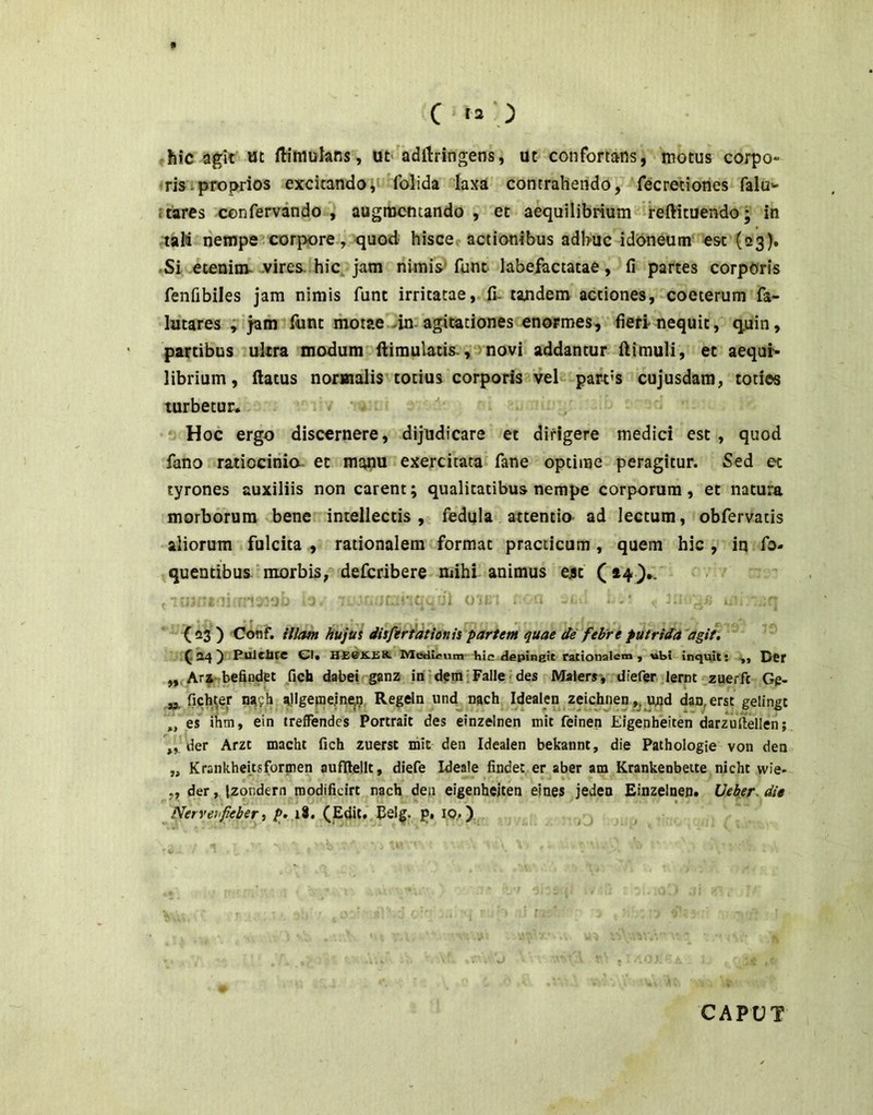 hic agit wt ftimulans, ut' adftringens, ut confortans, motus corpo» ris i proprios excitando, folida laxa contrahendo, fecretiones falu-' Itares confervando , augiucntando , et aequilibrium reftituendo; in talii nempe corpore, quod hisce actionibus adhuc idoneum est (23). •Si eceninv vires, hic. jam nimis funt labefactatae, fi partes corporis fenfibiles jam nimis funt irritatae, fi- tajidem actiones, coeterum fa- lutares , jam funt motae-in agitationes enormes, fieri nequit, quin, partibus ultra modum fiiimulatis-, novi addantur llimuli, et aequr* librium, (latus normalis totius corporis vel part's cujusdam, toties turbetur. Hoc ergo discernere, dijudicare et dirigere medici est, quod fano ratiocinia- et manu exercitata fane optime peragitur. Sed et tyrones auxiliis non carent; qualitatibus nempe corporum, et natura morborum bene intellectis, fedula attentio ad lectum, obfervatis aliorum fulcita , rationalem format practicum, quem hic , in fo- quentibus morbis, defcribere ndhi animus ejst (»4}.. {23 ) Coflf. iilcm hujus disfirtationis partem quae de febre putrida 'agit. ^24^ PuJclJrC CI. HEBK.EK Medu?um hic depingit rationalem, »bi inquit: ,, DCf ,, Ars beftndet fich dabei ganz in dem Falle des Malers-, diefer lernt zuerft Gg- fich^er na?h a!lgefne.ine|9 Regela und nach Idealen zeichnen ujad dan,erst gelingt „ es ihm, ein treffendes Portrait des einzelnen mit feinen Eigenheiten darzullellen; „ der Arzt macht fich zuerst mit den Idealen bekannt, die Pathologie von den „ Krankhei.tsformen aufftellt, diefe Ideale findet er aber am Krankenbeite nicht wie- ,, der, jzondern roodifidrt nach den eigenheiten ejnes jeden Einzelnen. Ueker. die Neryenfieberi p>.i^, (Edit. Eelg. p. 10..)