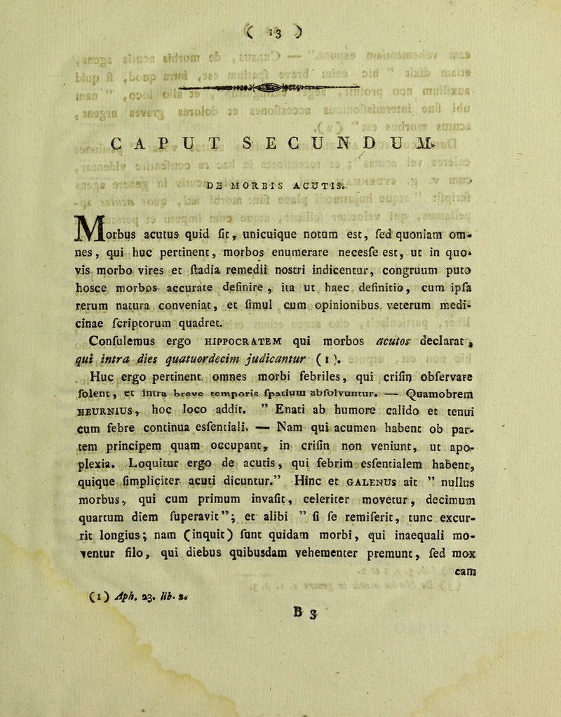 ; . _ ' J ^ I ' 4 .' i’ CAPUT SECUNDUM^ DS MOR.BTS ACUTlSi ^^orbus acutus quid unicuique notum est, fed quoniam om- nes, qui huc pertinent,^morbos enumerare necesfe est, ut in quo* vis morbo vires et ftadia remedii nostri indicentur, congruum puto hosce morbos- accurate definire , iia ut haec definitio, cum ipfa rerum natura conveniat, et fimul cum opinionibus, veterum medi- cinae fcriptorum quadret. Confulemus ergo hippocratem qui morbos acutos^ declarat , qui intra dies quatuordecim judicantur (i), Huc ergo pertinent, omnes morbi febriles, qui crifii) obfervare folent, et intra treve temporis rpnciuta abrolvuntur» — ^uamobrcni HEURNius,- hoc loco addit. ” Enati ab humore calido et tenui cum febre continua esfentiali. — Nam qui acumen habent ob par- tem principem quam occupant, in crifin non veniunt, ut apor plexia. Loquitor ergo de acutis, qui febrim esfentialem habent, quique fimpliciter acuti dicuntur.” Hinc et galenus ait ” nullus morbus, qui cum primum invafit, celeriter movetur, decimum quartum diem fuperavit”; et alibi ” fi fe remiferic, tunc excur- rit longius; nam (inquit) funt quidam morbi, qui inaequali mo- ventur filo, qui diebus quibusdam vehementer premunt, fed mox cam & S (I) Aph. 33. lih> $•