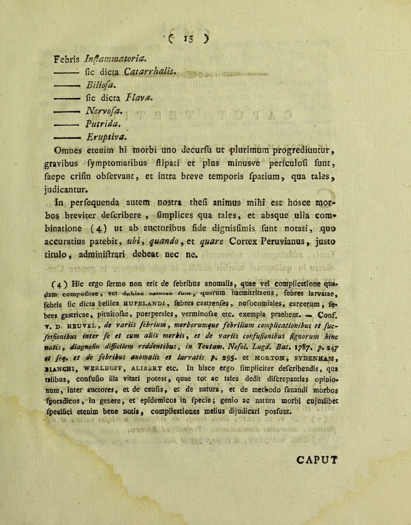 Febris Inf.ammatoria. fic dicta Catarrhalk» -  Biliofa» ■ ■ ■■— fic dicta Blavt^. — ■ — Nervofa. — Putrida. • ■ ■— Eruptiva. Omnes etenim hi morbi uno decurfij ut plurimum progrediuntur, gravibus fymptomatibus flipati et plus minusve periculofi funt, faepe crifin obfervant, et intra breve temporis fpatium, qua taks. Judicantur. in perfequenda autem nostra thefi animus mihi esc hosee mor- bos breviter defcribere , fimplices qua tales, et absque ulla com- binatione (4) ut ab auctoribus fide dignisfimis funt notati, quo accuratius patebit, ubi, quando, quare Cortex Peruvianus, justo titulo, adminiilrari debeat nec ne. (■4) Hic ergo ferino non erit de febribus anomalis, quae vel complicatione qua- dam conjpoficae, vci dubiae noturas Tunt, «juarum haemittitacus, febres larvatae, febris fic dicta bellica hufblandi, febres castrenfes, nofocomiales, carcerum, fe- bres gastricae, pituitofte, puerperales, verminofae etc, exempla praebent, — Conf. T. ». HBUVEL , de variis febrium, mtrborumque febrilium complicationibus et fuc- fesjionibus inter fe et cum aliis morbis, et de variis confufionibus fignorum hinc natis, diagnodn difficilem reddentibus, in Tentam. Nefol. Lugd. Bat, 1787, p. 247 et feq. et de febribus anomalis et larvatis p, 295. et mortost» sydenhajvi, jianchi, werlhofp, alibart etc. In hisce ergo fimpliciter defcribendis, qua talibus, confuGo illa vitari potest, quae tot ac tales dedit difcrepantias opinio- num, inter auctores, et de caufis, et de natura, et de methodo fanandi morbos ‘fporadicos, in genere, et epidemicos in fpecie; genio ac natura morbi cujuslibec fpeeifici etenim bene notis, complieationes melius dijudicari posfuut.