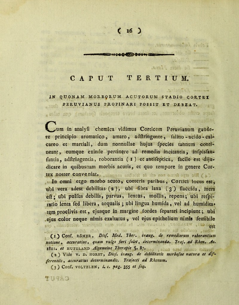 CAPUT TERTIUM. IS QUONAM MORBQRUM ACUTORUM STADIO CORTEX .PERUVIANUS PHOPINA.RI POSSIT ET DiBEAT. in analyfi 'chemica vidimus Corticem Peruvianum gaude- re principio aromatico, amaro, adftringente, falino-acido-cal- careo et martiali, dum nonnullae hujus fpecies tannura conti- neant, eumque exinde pertinere ad remedia incitantia, infpisfan- fantia, adftringenda, roborantia ( i) et antifeptica, facile est diju- dicare in quibusnam morbis acutis, et quo tempore in genere Cor- .tex noster conveniat., ’ 3 : '-) t.. iU! (4.', In; omni 'ergo morbo acuto, coeieris paribus Cortici locus cst^ uH vera adest”debilitas (2)', ubi -fibra laxa (3) flaccida, iiiers eft; ubi pulfus debilis, parvus', lentus, mollis, repens;''ubi refpi- .'latio lenta fed libera, aequalis ; ubi lingua huraida, vel ad humidita* tqm proclivis est, ejusque in margine .fordes feparari incipiunt; ubi ^ejus color neque nimis exaltatus, vel ejus epithelium nimis fenfibile . • ■ est ,■), . . ■ ’ I ■ ■ ' Of- f (l)Conf. RoMER, D/s/. Med. Ibtr. inaug* de remediorum roborantium siotiane t accuratius ^ quam vulgo fieri folety determinanda. Traj, ad Rhen.^Ao. l8li. et HUFELAND Algemeine Tberapie §. 87, (2 ) Vide V. D. iroRST, Dis/, inaug. de debilitatis morbofae natura et dif-^ ferentiis, accuratius determinandis. Trajecti ad Rhenum. Conf, VOLTELEN, l. c. fag. 355 et feq.