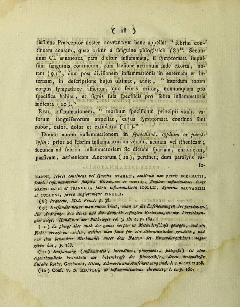 risfimus Praeceptor noster oosterdyk hanc appellat ’’ febrim con-^ tinuara acutam, quae oritur a fanguine phlogistico (8)’*. Secan- dum Cl. SPR.ENGEL pars dicitur inflammata, fi fyraptomata impul« fum fanguinis continuum, cum laefione actionum inde exorta, no- tant (§)”, dum post divifionem'inflammationis in externam et in- ternam, in defcriptione hujus ultimae, addic, interdum totum corpus fympathice afficitur, quo febris oritur, nonnunquam pro fpeciflca habita , et fignis fuis fpecificis prd' febre inflammatoria indica'ta ( ‘ * Reil inflammationem,  morbum fpecificum principii vitalis va* forum fanguiferorum appellat ,'cujus fymptomata continua funt rubor, calor, dolor et exfudatio ). Dividit autem iraflammationem in fymcJianitypkum et para- lyjin : prior ad febrim inflammatoriam veram', acutam vel flhenicam; fecunda ad febrim inflammatoriam fic dictam fpuriara, chronicam, pasfivam, asthenicam Auctorum ( 12), pertinet; dum paralyfisWa- fo- MANNI, febris continens vel fynocha stahlii, continua non putris boerhavii, febris - infiammaioria Jfmptex fimpleie infiammatori fevtr BR-OCXLESBEI et PB-iNGLit; febris inflammatoria stollii, Synoeha sauvagesu et culleni, fiivre angiotenique pinelli. (8) Praecept. Med» Pract. ^.38. .< j (p) Entfundet neunt man einem Theil,, mnn er die Erfcheinungen des fortdauer-'\ dtn Andranges dest Bluts und die dadurhh' erfolgten Ferletzungen der Ferrichtun- gsn- zeigti Handbuch' der Pathologie ed, 3* th» 2, p* 185« (10) Es phlegt aber auch der ganze korper in Mitleidenfihaft gezogen, und ein Fieber erregt zu werden ^ weiches man fonst fur ein eiebentumliches gehalten ^ und von ihm hezondere Merkmahle unter dem Namen des Enzundungsfiebers ange- geben hat ^ p. 188, f iiy Entfundmg finflammatio\ incendium-^ phlegmone, phlogogsy ist eine eigenthumliche krankheid der Lebenskraft der Blutgefdsfe, deren hestendigfle ZufdPe Rothe, Geschwulst, Hitze, Schmertz und Ausfchwitzung sini, l. 207 e/ao?»