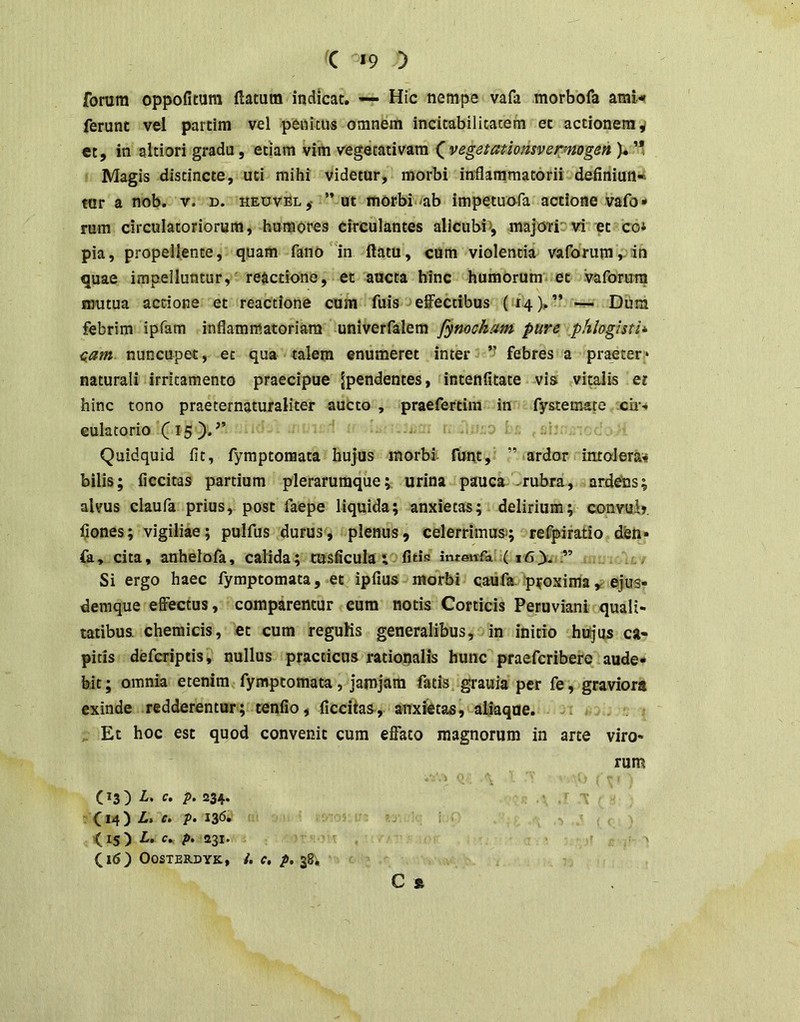 forum oppofitura llatum indicat. ■— Hic nempe vafa morbofa ami-* ferunt vel partim vel penkus omnem incitabilitacem et actionem v ct, in altiori gradu, etiam vim vegetativam ^ vegatatiomvefynogan )* Magis distincte, uti mihi videtur, morbi inflammatorii definiun^ tar a nob. v. d. heuvSl,- ”ut morbi^ab impetuo^fa actione vafo«* rum circulatoriorum, humores circulantes alicubi», majO'ri”vi et co* pia, propellente, quam fano in flatu, cUm violentia vaforumvio quae impelluntur, reactione, et aucta hinc humorum*; et vaforura mutua actione et reactione cum fuis effectibus (14),” Dum febrim ipfam inflammatoriam univerfalem fymcham pure phloghth nam nuncupet, et qua talem enumeret inter ’’ febres a praeter!» naturali irritamento praecipue ^pendentes, intenfltate vis vitalis er hinc tono praeternaturaliter aucto , praefertim in fystemare cii-* culatorio Quidquid fit, fymptonaata hujus morbi- funt, ” ardor intolera^ bilis; Accitas partium plerarumque; urina pauca -rubra, ardehs; aUms claufa prius, post faepe liquida; anxietas; delirium; convub. Ijones; vigiliae; pulfus durus, plenus, celerrimus; refpiratio d^n» fa, cita, anhelofa, calida; msficula; fitis inteitfa (16 Si ergo haec fymptomata, et ipfius morbi caiifa. ip^oxima ejus- demque effectus, comparentur cum notis Corticis Peruviani quali- tatibus. chemicis, et cum reguKs generalibus, in initio hujus ca- pitis defcriptis, nullus practicus rationalis hunc praeferibere aude- bit; omnia etenim fymptomata, jamjam fatis grauia per fe, graviora exinde redderentur; tenfio, Accitas, anxietas, aljaque. i Et hoc est quod convenit cum effato magnorum in arte viro- rum i (13) i. c. p. 234. f 14 ) c» p* 13^* < IS ) £. c., />. 231. (16) OOSTERDYK, /. C, p, 38, C »