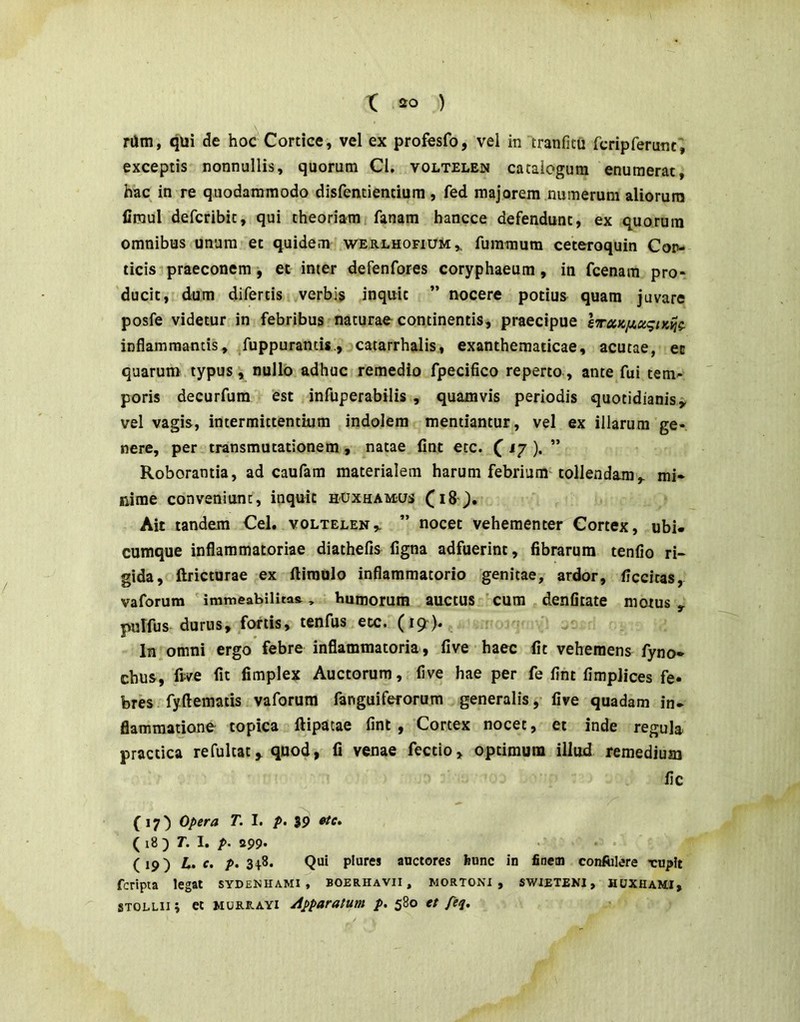 rUm, qui de hoc Cortice, vel ex profesfo, vel in tranfitu fcripreruncV exceptis nonnullis, quorum Cl. voltelen catalogum enumerat hac in re quodammodo disfentientium , fed majorem numerum aliorum firaul defcribit, qui theoriam fanam hancce defendunt, ex quorum omnibus unum et quidem wERLHOFiuiiv fummum ceteroquin Cor- ticis praeconem, et inter defenfores coryphaeum, in fcenam pro- ducit, dum difertis verbis inquit ” nocere potius quam juvare posfe videtur in febribus naturae continentis, praecipue lTaKiiot<^iK^g. inflammantis, /uppurantis., catarrhalis., exanthematicae, acutae, ec quarum typus, nullo adhuc remedio fpecifico reperto, ante fui tem- poris decurfum est infuperabilis , quamvis periodis quotidianis i, vel vagis, intermittentium indolem mentiantur, vel ex illarum ge- nere, per transmutationem, natae fint etc. (i/ ). ” Roborantia, ad caufam materialem harum febrium tollendam,, mi- nime conveniunt, inquit huxhamus Ait tandem Cei. voltelen,. ” nocet vehementer Cortex, ubi- cumque inflammatoriae diathefis figna adfuerint, fibrarum tenfio ri- gida, ftricturae ex ftiraulo inflammatorio genitae, ardor, ficcitas, vaforum ' immeabilitas., bumorum auccus ' cum denfltate motus , pulfus durus, fortis, tenfus etc. (19). , ‘i In omni ergo febre inflammatoria, five haec fit vehemens fyno- chus, frve fit fimplex Auctorum, five hae per fe fint fimplices fe. brb fyftematis vaforum fanguiferorum generalis, five quadam in- flammatione topica ftipatae fint , Cortex nocet, et inde regula practica refultatquod, fi venae fectio, optimum illud remedium lic (17) 0/>era T, I. p. ( i8 ) T. I. p. 299' • • (19) h, c. />. 3|8. Qui plures auctores hunc in finem confiilere rupit fcripta legat sydenhami , boerhavii , wortoni , swieteni, huxhami, STOLUi i et MURE.AYI Apparatum p, 580 tt feq.