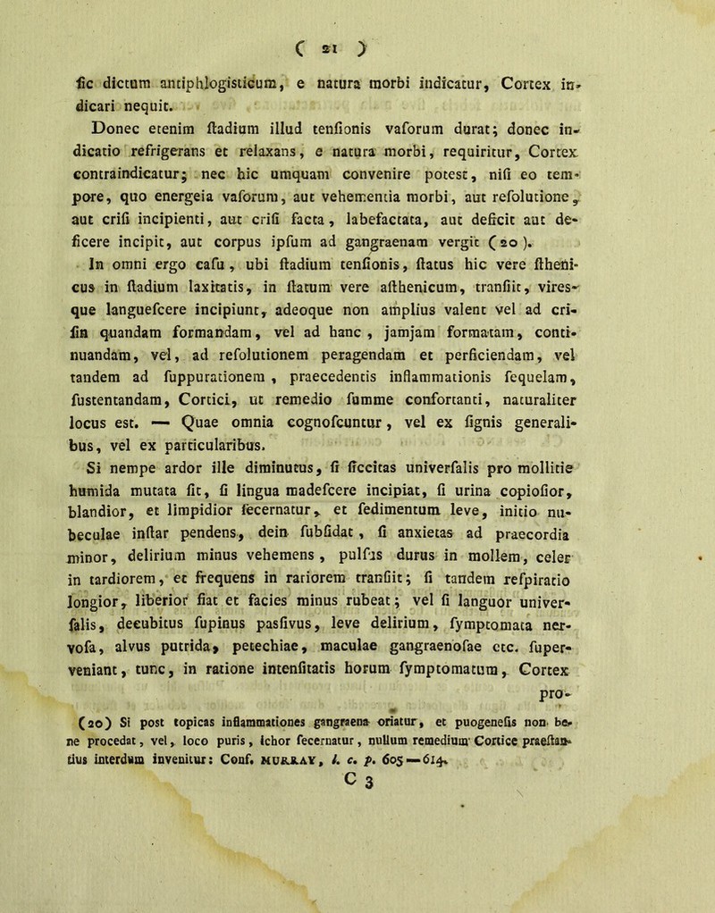 fic dictam antiphlogisticum, e natura morbi indicatur, Cortex in- dicari nequit. Donec etenim ftadium illud tenfionis vaforum durat; donec in- dicatio refrigerans ec relaxans, e natura' morbi, requiritur, Cortex contraindicatur; nec hic umquam convenire potest, nifi eo tem- pore, quo energeia vaforum, aut vehementia morbi, aut refolutionCy aut crifi incipienti, aut crifi facta, labefactata, aut deficit aut de- ficere incipit, aut corpus ipfum ad gangraenam vergit C20 ). In omni ergo cafu, ubi ftadium tenfionis, flatus hic vere fthetii- cus in ftadium laxitatis, in ftatum vere afthenicum, tranfiit, vires- que languefcere incipiunt, adeoque non amplius valent vel ad cri- fin quandam formandam, vel ad hanc, jamjam formatam, conti- nuandam, vd, ad refolutionem peragendam et perficiendam, vel tandem ad fuppurationem , praecedentis inflammationis fequelam, fustentandam, Cortici, ut remedio fumme confortanti, naturaliter locus est. — Quae omnia eognofcantur, vel ex fignis generali- bus, vel ex particularibus. Si nempe ardor ille diminutus, ft Accitas univerfalis pro mollitie humida mutata Iit, fi lingua raadefcere incipiat, fi urina copiofior, blandior, et limpidior fecernatur,. et fedimentum. leve, initio nu- beculae inftar pendens, dein fubfidat, fi anxietas ad praecordia minor, delirium minus vehemens, pulfjs durus in mollem, celer in tardiorem, ec frequens in rariorem tranfiit; fi tandem refpiratio longior, liberior fiat et facies minus rubeat; vel fi languor univer- falis, decubitus fupinus pasfivus, leve delirium, fymptoniaca ner- vofa, alvus putrida, petechiae, maculae gangraenofae ctc. fuper- veniant, tunc, in ratione int«ifitatis horum fymptomatum,. Cortex pro- •» (20) Si post topicas inflammationes gangraen» oriatur, et puogeuefis non. be- ne procedat, velloco puris, ichor fecernatur, nuUum remediuor Cortice praeftasi- tius interdum invenitur: Couf. mu&jlay, l. c, p, 605—614« C 3