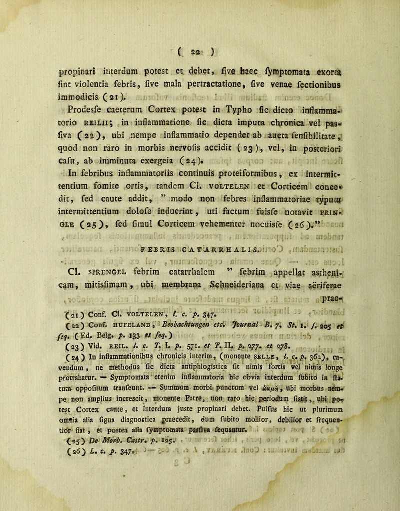 propinari interdum potest et debet, iive haec fymptomata exorta fint violentia febris, live mala pertractatione, five venae Tectionibus immodicis ( 21). Prodesfe caeterum Cortex potest in Typho fic dicto inflamma- torio REiLii; in inflammatione fic dicta impura chronica vel pas-» Ilva nempe inflammatio dependet ab aucta fenfibilitate, quod non raro in morbis nerVofis accidit (23), vel, in posteriori cafu, ab imminuta exergeia (24)« In febribus inflammatoriis continuis proteiformibus, ex intermit- tentium fomite ortis, tandem Cl. voltelen et Corticem conce»» dit, fed caute addit, ” modo non febres inflammatoriae typuoi intermittentium dolofe induerint, uti factum fuisfe notavit prik- OLE C25), fed firaul Corticem vehementer nocuisfe (26).” FEBRIS CATA RRHALIS.. CI. SPRENG-EL febrim catarrhalem ” febrim appellat astheni- cam , mitisfimam, ubi membrana Schneideriana et viae aeriferae I prae-: 21 ) Conf. Cl. VOLTELEN, /. C, p. 347. (22) Conf. HUFELAND, Beobachtungen etc» Journal 5.7, St* i, /. 205 et' feq. (Ed. Belg. p. 133 et feq.') (23) Vid. REiL. /. C. T, l. p. 571. et 7.. II, p, 277, et 278. (24) In inflammationibus chronicis interim, (monente sslle, l, c,p* 362), ca- vendum , ne methodus fic dicta antiphlogistica fit nimis fortis vel nimis longe protrahatur. — Symptomata etenim inflammatoria hic obvia interdum Aibitb in fta- tum oppofitum tranfeunt. — Summum morbt punctum vel tnci*>), ubi morbus ndm- pe non amplius increscit, monente Patre, non raro hic periodum fistii,. u.bi po,r test Cortex caute, et interdum juste propinari debet. Pulfus hic ut plurimum omflia alia figna diagnostica praecedit, dum fubito mollior, debilior et frequen- tior fiat, et postea alia fymptomata pasfiv» fequantur, ^25) Morb, Castr» p. 125. (ad ^ Zt, c» p. 347* • ' • - - .