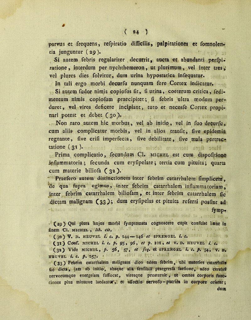 ( fi4 ) parvus €t frequens, refpiracio difficilis, palpitationes et fomnolen- tia junguntur ( 2,9 ). Si autem febris regulariter decurrit, aucta ct abundanti perfpi- ratione , interdum per nychtheraeron, ut plurimum, vel inter tres vel plures dies folvitur, dum urina hypostatica infequatur. In tali ergo morbi decurfu nunquam fere Cortex indicatur. Si autem fudor nimis copiofus fit, fi urina, coeterum critica, fedi- mentum nimis copiofum praecipitet; fi febris ultra modum per* duret, vel vires deficere incipiant, tuto et necesfe Cortex propi- nari potest et debet Non raro autem hic morbus, vel ab initio, vel in fuo decurfu, cum aliis complicatur morbis, vel in alios tranfit, five epidemia regnante, five crifi imperfecta, five debilitate, five _mala pertrac» tatione ( 31 ). . Prima complicatio, fecundum Cl. micbel est cura dispofitione inflammatoria; fecunda cum eryfipelate; tertia cum pituita; quarta cum materie biliofa ~ Praefero autem distinctionem inter febrim catarrbalem fimpliceiif, *de qua ftipra egimus, in ter febrim catarrhalem inflammatoriam, inter febrim catarrhalem biliofam, et inter febrim catarrhalem fic dictam malignam (33); dum eryfipelas et pituita referri posflnt ad fyrap- • C29) hujus morbi fyuiptomata cognoscere cupit confulat hnac in finem Cl. miciiel , lib. cit, • (30) V. D. HEUVEL /. C. p. 244—246 et SPR.ENGEL C, Q31) Conf. MICHEL l. c. p. 95, 96, et p. lai, et v. u. heuvel I. e, (32) Vide MICHEE, p. 56, 57, et feq, et 5PB.ENGEL l. c. p, 54, ‘V. », HEUVEL i. e. p, 257. » £ • ' (33) Febrim catarrhalem malignam dico talem febrim, 'ubi materies catarrhalis fic dicta, jam ab initio, absque alia fenlibill praegresfa laefione, adeo cerebri nervorumque energeiam fuffocat, viresque prosternit , ut omnes corporis func- tiones plus minusve Isedantuf, et affectio nervofo - putrida in corpoTe orratur; dum