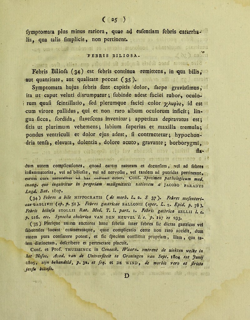 fyoiptomata plus minus rariora, quae acj esfentiam febris catarrha- lis, qua talis fimplicis, non pertinent. FEBRISBILIOSA. Febris Biliofa (34) est febris continua remittens, in qua bilis,’ aut quantitate, aut qualitate peccat C35). Symptomata hujus febris funt capitis dolor, faepe gravisfimus ita ut caput veluti disrumpatur; fubinde adest faciei rubor, oculo- 1 rum quafi fcintillatio, fed plerumque . faciei color cum virore pallidus, qui et non raro album oculorum inficit; lin- gua ficca, fordida, flavefcens invenitur; appetitus depravatus est; fitis ut plurimum vehemens; labium fuperius et maxilla tremula; pondus ventriculi et dolor ejus adest, fi contractetur; hypochon- dria tenfa, elevata, dolentia, dolore acuto, gravante; borborygmi, fla- dum autem complicationes, quoad earum naturam et decurfum, vel ad febres inflammatorias, vel ad biliofas, vel ad nervofas, vel tandem ad putridas pertineant, earnvn cura naturaliter ad has ordinari deber. Conf. Speciwsn puthologicutR tued, inaag, quo inquiritur in propriam malignitatis notionem a jacobo paradYs Lugd, Batt 1807» C34) Febres a bile Hippocratis ^de morb, L. 2. S 37). Febres mefenteri- sae'ZKOh\'^n {op. p. $1). Febres gastricae ballonii (^oper. L. a. Epid. p. 78), Febris biliofa stollii Rat. Med. T, I. part. i. Febris gastrica sellii l, c» p, 216. etc. Sjnocka cholerica van den heuvel /. c. p, '122 ei 233. ( 35) Pierique amem auctores hanc febrim inter febres fic dictas gastricas vel faburrales locant enuraerantque, quae complicatio certe iion raro accidit, dum autem pura confistere potest, et fic fpeciem confiituit propriam, illam, qua ta- lem distinctam, defcribere et pertractare placuit. Conf. et Prof. thuessinck in Geneesk, Waafn, omtrent de ziekten welke i» het fiofoc. Acad. van de Univerfiteit te Groningen van Sept, 1804 tot Junij J805, zijn hehandeld, p. 3t, et feq. et de winD, de morbis vero et Jlricto Jenfit biliefs. D