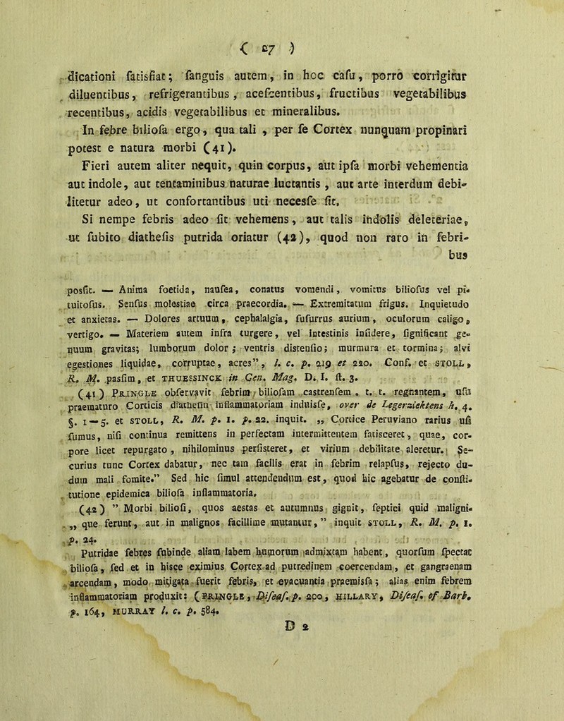 < C7 ) Hicationi fatisfiat; fanguis autem, in hoc cafu, porro corrigimr , diluentibus, refrigerantibus, acefcentibus, fructibus vegetabilibus recentibus, acidis vegetabilibus et mineralibus. In febre biliofa ergo, qua tali , per fe Cortex nunquam propinari potest e natura morbi C4i)* Fieri autem aliter nequit, quin corpus, aut ipfa morbi vehementia aut indole, aut tentaminibus naturae luctantis , aut arte interdum debi- litetur adeo, ut confortantibus uti necesfe fit, Si nempe febris adeo fit vehemens, aut talis indolis deletfiriae, ut fubito diathefis putrida oriatur (42), quod non raro in febri- bus posfic. — Anima foetida, naufea, conatus vomendi, vomitus biliofus ve! pi« luitofus. Senfus molestiae circa praecordia. — Extremitatum frigus. Inquietudo et anxietas. — Dolores artuum, cephalalgia, fufurrus aurium, oculorum caligo, vertigo. — IVIateriera amem infra turgere, vel intestinis infidere, fignificant ge- nuum gravitasj lumborum dolor ,• ventris distenfio; murmura et tormina; alvi egestiones liquidae, corruptae, acres”, /. c. p, aip et aso. Conf. et stoll, R. M, .pasfim, et thubssinck; in Ceu. Mag. D., I, ft. 3. (41) Pb-INGle obfervfvit febrim 7biliofam ,castrenfem , t. t. regnantem, ufii praematuro Corticis diainefin inflammatoriam induisfe, over de Legerziektens A.,4, §. 1 — 5. et STOLO, R. M. p, I. /. aa. inquit. „ Cortice Peruviano rarius uls fumus, nifi continua remittens in perfectam intermittentem fatisceret , quae, cor- pore licet repurgato , nihilominus perfisteret, et virium debilitate aleretur. i Se- curius tunc Cortex dabatur, nec tara facilis erat In febrim relapfus, rejecto du- duin mali fomite.” Sed hic fimul attendendum est, quod bic agebatur de confti- , tutione epidemica biliofa inflammatoria, (42) ” Morbi biliofi, quos aestas et autumnus gignit, feptici quid maligni- ,,, que ferunt, aut in malignos facillime mutantur,” inquit stoll, R, M. p, 1, ■> p. ^4* Putridae febres fubinde aliam labem hiUmorum ladmjxt^ra habent, quorfum Ipectae . biliofa, fed et in hisce eximius Cpytexad putredjnem coercendam, ,et gangraenam «arcendam, modo mitigata-fuerit febris, pt-evacuantia tpraemisfa; alias enim febrem inflammatoriam produxit; apo_, hillary, Di/eaf, ef Bark, p. 164, MUB.R.AY /. C. p, 584. D a