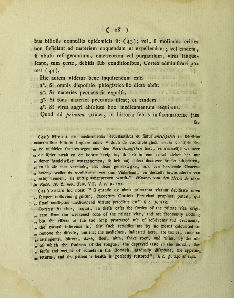 C ) bus biliofis nonnullis epidemicis fit C43)? vel, fi molimina critica non fufficiant ad materiem coquendam et expellendam ; vel tandem, fi abufu refrigerantium, emeticorum vel purgantium, vires langue- fcant, tura certe, debitis fub conditionibus, Cortex-adminifirarl po- test ( 44). Hic autem videtur bene inquirendum esfe. 1°. Si omnis dispoficio phlogistica fic dicta abfiti 2°. Si materies peccans fit expulfa. i 3°. Si fons materiei peccantis fileat; et tandem 4°. Si vires aegri abfolute hoc medicamentum requirant. Quod ad primum attinet, in historia febris imflammatoriae Jam la- (43) MiCHEL de medicamentis evacuantibus et fimul antifepticis in febribna catarrhalibus biliofis loquens addit “ doch de voorzichtiglieid eischt veeltijds de- ,, ze niiddelen faamtevoegen met den Peruviaanfchen basi, voornameiijk waniieer „ de lijder zwak en de koorts hevig is; ik heb in een aantal zieken het nut „ dezer handelwijze waargenomen, ik heb my elders daarover. breder uitgelaten, ,, en ik zie met vermaak, dat deze geneeswijze, ook van beroemde Genees- ,, heren, welke de conftitutie van ons Vaderland, en 'deszelfs inwoonderen van „ nabij kennen, ais nuttig aangeprezen wordt.” Waarn, van din Heere de man in Epid. N. C. nov. Tom. VII. /. c, p» 121. (44) SiJLLE hic notat ” fi quando ex nimia primarum viarum debilitate nova ,, femper colluvies gignitur, decoctum Corticis Peruviani propinari potest, qui „ fimul antifeptici medicamenti virtute praeditus est” /. c. />. 255. * Onty» As thus, inquit, in thefe cafes the fordes of the primae viae orfgi- „ rate from the weakened^ tone of the primae viae, and are frequendy nothing „ but the efiFects of the too long protracted ufe of refolvenrs and evacuants, „ the natural inference is that fuch remedies are by no means calcuiated to ,, remove the difeafe, but that ihe medicines, indicated here, are touics; fuch as „ astringens, bitters, tark, fteei , alun, fnske root, and wine, by the ufe „ of which the foulness of the tongue, the depraved taste in the momh, the „ fenfe and weight of fulnefs in the ftomach, graduaily difappear, the appetite^ „ returas , and ibe patient ’s health is perfectly restored”, /. c, p, 140 et 141^