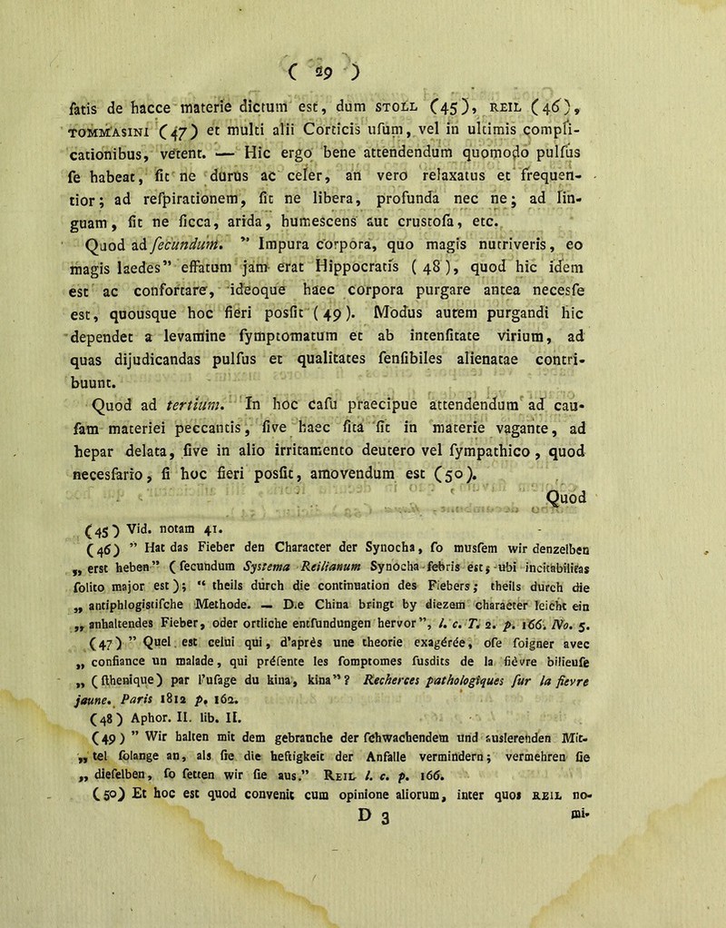 fatis de hacce materie dictum est, dum stoll C45)> Reil (41^), TOMMAsiNi C47) multi alii Corticis ufum, vel in ultimis compfi- cationibus, ve'tent. — Hic ergo bene attendendum quomoflo pulfus fe habeat, fit ne durUs ac celer, ati vero relaxatus et frequen- tior; ad refpirationem, fit ne libera, profunda nec ne; ad lin- guam, fit ne ficca, arida, humescens aut crustofa, etc. Qaod ad/ecundufti. Impura corpora, quo magis nutriveris, eo magis laedes” effatum jan> erat Hippocratis (48), quod hic idem est ac confortare, ideoque haec corpora purgare antea necesfe est, quousque hoc fieri posfit (49). Modus aurem purgandi hic dependet a levamine fymptomatum et ab intenfitate virium, ad quas dijudicandas pulfus et qualitates fenfibiles alienatae contri- buunt. Quod ad tertium. In hoc Cafu praecipue attendendum ad cau- fam materiei peccantis, five haec fita 'fit in materie vagante, ad hepar delata, five in alio irritamento deutero vel fympathico, quod necesfarro, fi hoc fieri posfit, amovendum est (50). Quod (45^ Vid. notam 41. (46) ” Hat das Fieber den Character der Synocha, fo musfem wir denzelben ,, erst heben” (fecundum Systema Reilianum Synocha-febris esti-ubi incitabilieas folito major est); “ theils diirch die contmuation des Fiebers; theils durch die ,, antiphlogistifche Methode. — Die China bringt by diezem character leicht ein „ anhaltendes Fieber, oder ortliche entfundungen hervor”, l, c. 2. p. 166. No. 5. (47) ” <1°’ * d’apr^s une theorie exagdr^e, ofe foigner avec ,, confiance un malade, qui prdfente les fomptomes fusdits de la fidvre bilieufe „ (fthenique) par 1’ufage du kina, kina”? Recherces pathologiques fur la fievre jaune.^ Paris 1812 p, i6a. (48) Aphor. II. lib. II. C 49 ) ” halten mit dem gebrauche der fchwachendem und auslerenden Mit- „ tel Iblange an, ais fte die heftigkeit der Anfalle vermindern; vermehren fie „ diefelben, fo fetten wir fie aus.” Reil /. c. p. \66. (50) Et hoc est quod convenit cum opinione aliorum, inter quoi reii. no- D 3