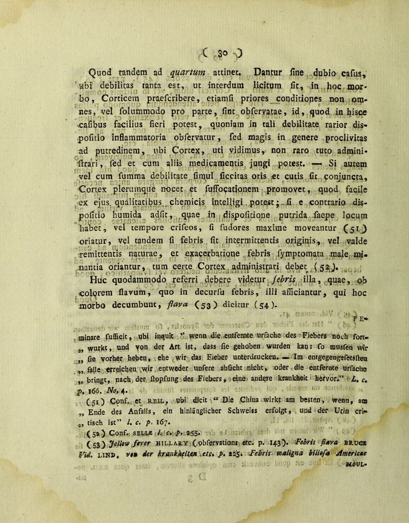 Quod tandem ad ^quartum attinet. Dantur fine dubio cafus, Hbi debilitas tanta est, ut interdum licitum fit, in .hoc mor- bo, Corticem praefcribere, etiamfi priores conditiopes non om- nes, ^velfolummodo pro parte, fint^obferyatae, id, quod in hisce cafibus facilius fieri potest, quoniam in tali debilitate rarior dis- pofitio inflammatoria obfervatur, fed magis in genere proclivitas ad putredinem, ubi Cortex, uti vidimus, non raro tuto admini- 'firari, fed et cum aliis medjcamentis, jungi potest. — Si autem yel cum fumma debilitate^firqul„ficcitas oris et cutis fit conjuncta. Cortex pleruinque nocet et fuffocationem: promovet, quod facile ^ex ejus, qualkatjbus^, chemi inteUigi ,potestfi e contrario dis- poficio humida^ adfit, ,^qpae in dispoficione putrida faepe locum ’ha'bet, vel tempore crifeos, fi fudores maxime moveantur (513 oriatur, vel tandem fi febris., fit intermittentis originis, vel valde dremittentis naturae, et exacerbatione febris-jfymptomata male, hm- ,;mntia oriantur, tum certe Cortcx^ ad^ . Huc quodammodo referri. debere videtprj./^Mf illa, quae, ob colqrera flavum, quo in decurfu febris, illi afficiantur, qui hoc ^morbo decumbunt, jiava (53) dicitur (54). 'i-- F £• .sninare fufficit,,.«bi inquit ,i^’awetm die,eotfemte urfache deseFiebers noch fon- „ wurkt, und yon der Art ist, dass fie gehoben wurden katj: fo musfen wir „ fie vorber heben, ehe ^wir das Eiebec unterdrucken. — Im entgegengefetsftea ,, ajle erreieben ;wir. eqtweder .unfere abficbt ntcht» oder die entfernte urfache ,, btingt, nach;der ftppfung.des Fiebers,-3einei andqre krankheit 1 hervor*” 1 A. <•, p. 166. Nosif. ’ 1. ) (51) Conf.„ et REiL, , ubi dicit, “Die China.wirkt am besten, wenn, am Ende des Anfalis, ein hinlanglicber Schweiss erfolgt, . und * der Urin cri^ .5, lisch ist” l, c. p> 167. (5*) Conf.( SEI.W ' Jellow/tver HiLLARYiCobrervationst etc. p. I43-)* fl4va bruce Vi4. LiN», vt» der krankk^Uen Me* p, xi^* ^Febrii^^maligna hili^a Ameriene MOUL-