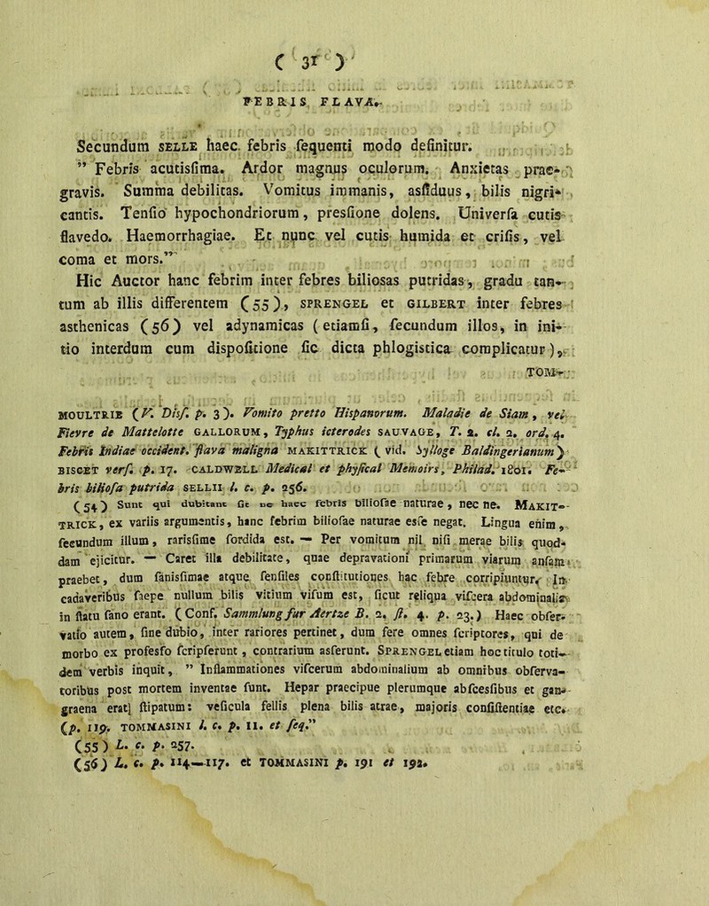 FEBRIS FLAVA*. Secundum selle haec, febris fequenti modo definitur. .. v ’’ Febris acutisfima. Ardor magnus oculorum. Anxietas prae* :' gravis. Summa debilitas. Vomitus immanis, asfiduus, bilis nigri* . cantis. TenAo hypochondriorum, presfione dolens. Univerfa cutis- flavedo. Haemorrhagiae. Ec npnc. vel cutis humida et crifis, vei coma et mors. . 'r ^ Hic Auctor hanc febrim inter febres biliosas putridas, gradu tan*- j tum ab illis differentem C55)> sprengel et gilbert inter febres ' asthenicas (56) vel adynamicas (etiamfi, fecundum illos, in ini* do interdum cum dispofitione fic dicta phlogisticR complicatur ),v TOM* ; MOULTR.IE (D/s/. pr. 3). Fomito pretio Hispanorum. Maladie de Siam, vei- Fievre de Mattelotte gallorum. Tophus icteredes sauvage, Z. 2. el, 2. ord.n,, Febfis Indiae occident, 'flava maligna makittrick vid. l^^jUoge Baldingerianumy BiscET verf, p. IT. CA'LTm's.l.1. Medical et phyfical Memoirs, Pkilad. iZoi, Fe-^- ' hris biHofa putrida sellii l, c. p. 056. ^24) Sunt qui dubitant Ge ne haec febriS blliofae liatUrae , nCC tie. MaKIT*- IRICK, ex variis argumsntis, hanc febrim biiiofae naturae esfe negat. Lingua enim, fecundum illum, rarisfime fordida est. — Per vomitum nil nifi merae bilU quod- dam ejicitur. — Caret ilia debilitate, quae depravationi primarum viarum aiifamv praebet, dum fanisfimae atqua fenfiles cocftitutioues hac febre corripiuntur^ cadaveribus faepe nullum bilis vltinm vifum esc, ficut reliqua vifcera abdominaiisY in flatu fano erant. \Q,Qn^. Sammlungfur Aertze B. 2, ,/?. 4. p. 23.) Haec obfeci vatio autem» fine diibio, inter rariores pertinet, dum fere omnes fcriptores, qni de morbo ex profesfo fcripferunt, contrarium asferunt. Sprengel etiam hoc titulo toti-- dem verbis inquit, ” Inflammationes vifcerum abdominalium ab omnibus obferva- roribus post mortem inventae funt. Hepar praecipue plerumque abfcesfibus et gan* graena eratj flipatum; veficula fellis plena bilis atrae, majoris conliftentiae etc* (/>. Iip:. TOMMASINI l. c. p, II. et feq. (55 ) 'f* P' (55) L, f. p* ii4-.^ii7. et tommasini p, 191 et