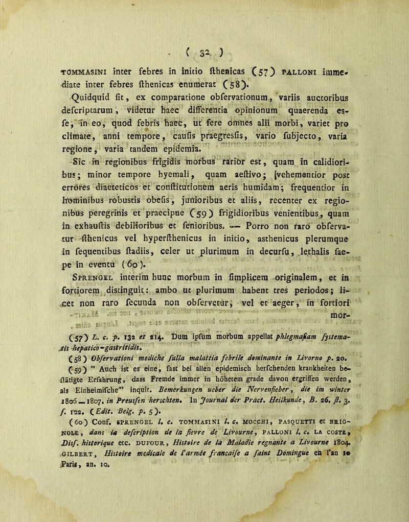 TOMMAsiNi inter febres in initio fthenicas Cs?) palloni imme- diate inter febres fthenicas enumerat .Quidquid fit, ex comparatione obfervationum, variis auctoribus de feri p tarum, Videtur haec differentia opinionum quaerenda es- fe, dn eo, quod febris haec, ut fere Omnes alii morbi, variet pro climate, anni tempore, caufis praegresfis, vario fubjecto, varia regione, varia tandem epidemia. Sic in regionibus frigidis motbus rari&r est, quam in calidiori- bus; minor tempore hyemali, quam aeftivo; {vehementior post errores diaeteticos et conftitutionem aeris humidam; frequentior in hijminibus robustis obefis, junioribus et aliis, recenter ex regio- nibus peregrinis et praecipue C59) frigidioribus venientibus, quam in exhauftis debilioribus et fenioribus. Porro non raro obferva- tur fthenicus vel hyperfthenicus in initio, asthenicus plerumque in fequentibus ftadiis, celer ut plurimum in decurfu, lethalis fae- pe in eventu ( 6o). Sprengel interim hunc morbum in fimplicera originalem, et in fortiorem distinguit: ambo ut plurimum habent tres periodos; li- xet non raro fecunda non obfervetur; vel et aeger, in fortiori -ri. ■ “ - , mor- , £■ ' ' ■ ' C57) ipfutn morbum appellat phlegmafiam fyitema- Jis hepatico •‘gastritidis, (58) Obfervationi tmdiche fulla malattia febrile dominante in Livorno p. 20. ( 59) ” Auch ist es eine, fast bei allen epidemisch herfehenden krankheiten be- flatigte Erfahrung, dass Fremde immer in hohetem grade davon ergriffen werden , a!s Einheimifche” inquit. Bemerkungen ueber die Nervenfieber f die im winter 1806 — 1807. in Preusftn henchten, l\\ Journal der Pract, Heilkunde^ B. i6. ft, 3, f. IM, {,Edit. Belg. />. 5)« (60) Conf. SPRENGEL l, C. TOMMASINI l, C, MOCCHI, PASQUETTI Ct BRIG- NOL£, dans ia defeription de ia fievre de Livourne, palloni /. c, la coste, Disf. histerique etc. dufour , Histeire de la Maladie regnante a Livourne i?o4. -GiLBERT, Histoire mejdieak de Pannie francaife a faint Domingue en Tan i« Paris, an. iq.