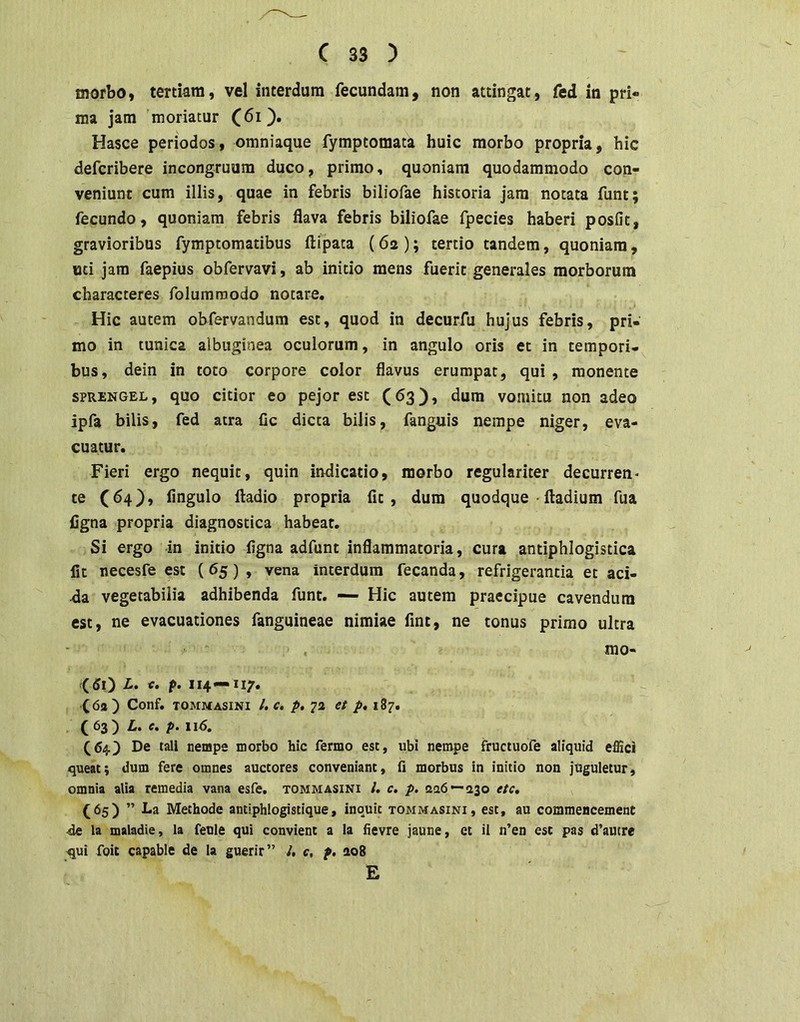 morbo, tertkm, vel interdum fecundam, non attingat, fed in pri- ma jam 'moriatur Hasce periodos, omniaque fymptomata huic morbo propria, hic defcribere incongruum duco, primo, quoniam quodammodo con- veniunt cum illis, quae in febris biliofae historia jam notata funt; fecundo, quoniam febris flava febris biliofae fpecies haberi posfit, gravioribus fymptomatibus ftipata (6a ); tertio tandem, quoniam, «ci jam faepius obfervavi, ab initio mens fuerit generales morborum characteres folumraodo notare. Hic autem obfervandum est, quod in decurfu hujus febris, pri- mo in tunica albuginea oculorum, in angulo oris et in tempori- bus, dein in toto corpore color flavus erumpat, qui, monente SPRENGEL, quo citior eo pejor est (63), dum vomitu non adeo ipfa bilis, fed atra Cc dicta bilis, fanguis nempe niger, eva- cuatur. Fieri ergo nequit, quin indicatio, morbo regulariter decurren- te C^4)» Angulo ftadio propria At, dum quodque • ftadium fua figna propria diagnostica habeat. Si ergo in initio Agna adfunt inflammatoria, cura antiphlogistica fit necesfe est (65), vena interdum fecanda, refrigerantia et aci- da vegetabilia adhibenda funt. — Hic autem praecipue cavendum est, ne evacuationes fanguineae nimiae fint, ne tonus primo ultra mo- <50 f' 114* C5a) Conf. tommasini l.c, p, 72 et p, 187. ( 63) L. p. \i6. (64.) De tali nempe morbo hic fermo esc, ubi nempe fructuofe aliquid effici queat; dum fere omnes auctores conveniant, 0 morbus in initio non juguletur, omnia alia remedia vana esfe. tommasini l. c. p. a26—a3o etc, (65) ” La Methode antiphlogistlque, inquit tommasini, est, au commencement ■de la maladie, la feule qui convient a la hevre jaune, et il n’en esc pas d’autre ^ui foic capabie de la guerir” /. c, p. ao8 E