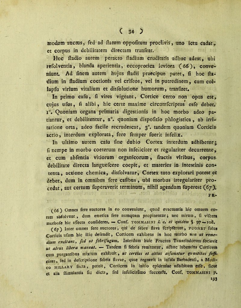 modum auctus, fed ad flatum oppofituni proclivis, uno ictu cadaty et corpus in debilitatem directam tranfeat. Hoc fladio autem peracto fladium cruditatis adhuc adest, ubi refolvemia, blanda aperientia, eccoprocica ieviora conve- niunt. Ad finem autem hujus ftadii praecipue patet, fi hoc fla- dium in fladium coctionis vel crifeos, vd in putredinem, cum coi- iapfu virium vitalium et disfolutione humorum, tranfiret. In primo cafu, fi vires vigeant, Cortice certo non opus est, cujus ufus, fi alibi, hic certe maxime circumfcriptus esfe debet. 1°, Quoniam organa primaria digestionis in hoc morbo adeo pa- tiantur, et debilitentur, a°. quoniam dispofitio phlogistica, ab irri- tatione orta, adeo facile recrudescat, 3°. tandem quoniam Corticis actio, interdum explorata, fere femper fuerit infelix. In ultimo autem cafu fine dubio Cortex interdum adhibetur* fi nempe in morbo coeterum non infeliciter et regulariter decurrente, et cum abfentia vitiorum organicorum, fractis viribus, corpus debilitate directa languefcere coepit, et materies in intestinis con- tenta, actione chemica, disfolvatur, Cortex tuto explorari potest et debet, dum in omnibus fere cafibus , ubi morbus irregularicer pro- cedat, aut certum fuperaveric terminum, nihil agendum fuperest (67). FE,- (^66) Omnes fere auctores in eo conveniunt, quod evacuantia hic omnem cu- ram abfolvvinc, dum emetica fere numquam propinentur j nec mirum, fi vifcera morbofe hic affecta confideres. — Conf. tommasini /. c. et quidem S- 97 — 108. (67) Inter omnes fere auctores, qui de febre flava fcripferunt, pugnet folus Corticis ufum hic illic defendit, Corticem exhibens in hoc morbo non ut reme- dium excitans, fed ut fehrifugum. Interdum huic Fructus Tamarindorum fociavit ut alvus libera maneat, — Tandem fi febris remittatur, adhuc lubentius Corticem cum purgantibus mixtum exhibuit, ut certius et citius asfumetur quantitas (iens, fed in defcriptione febris flavae, quae regnavit in infula Barbadenfi, a Medi- co HiLLARY facta, patuit. Corticem in initio epideraiae adhibitum esfe, ficut et alia ftimulantia fic dicta, fed infdicisGmo fuccesfti. Conf, tommasini p. m