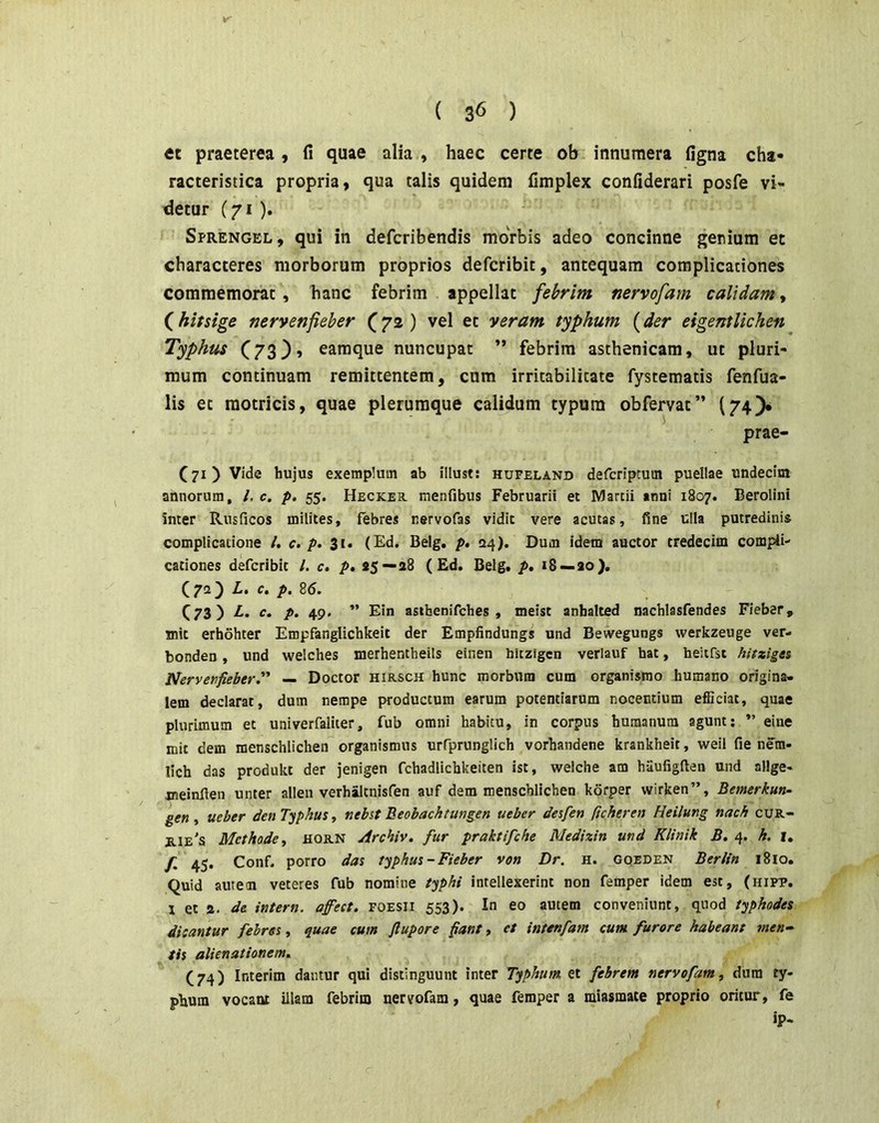 et praeterea , fi quae alia , haec certe ob innumera figna cha- racteristica propria, qua talis quidem fimplex confiderari posfe vi- detur (71 ). Sprengel, qui in defcribendis morbis adeo concinne genium et characteres morborum proprios defcribit, antequam complicationes commemorat , hanc febrim appellat febrim nervofam calidam, (hitsige nervenfieber (72 ) vel et veram typhum (der eigentlichen Typhus C73}» earaque nuncupat ” febrim asthenicam, ut pluri- mum continuam remittentem, cum irritabilitate fystematis fenfua- lis et raotricis, quae plerumque calidum typum obfervat” (74)* prae- (71) Vide hujus exemplum ab illust; hufeland defcriptuin puellae undecim annorum, /, c. p. 55. Heckes. menfibus Februarii et Martii anni 1807. Berolini inter Rusficos milites, febres nervofas vidit vere acutas, fine ulla putredinis complicatione /. c. p. 31. (Ed. Belg. p, <24). Dum idem auctor tredecim compii- cationes defcribit l. c. p» 55—28 ( Ed. Belg. p* 18 — 20). (72) L, c. p. 85. C73) 1“ P- 49' ” Ein asthenifches , meist anhalted nachlasfendes Fieber, jnit erhohter Empfanglichkeit der Empfindungs und Bewegungs werkzeuge ver- bonden, und welches merhentheils einen hitzigcn verlauf hat, heitrst hitziges Nervenfieber— Doctor hirsch hunc morbum cum organismo humano origina- lem declarat, dum nempe productum earum potentiarum nocentium efficiat, quae plurimum et univerfaliter, fub omni habitu, in corpus humanum agunt; ” eine mit dem menschlichen organismus urfprunglich vorhandene krankheit, weil fie nem- lich das produkt der jenigen fchadlichkeiten ist, welche am haufigfien und allge- jneinfien unter allen verhaltnisfen auf dem menschlichen korper wirken”, Bemerkun- gen , ueber den Typhus, nebst Beobacktungen ueber desfen ficheren Heilung nach cuR- jiie's Methode, HORN Archiv. fur praktifche Mediztn und Klinik B. 4. h. i. f, 45. Conf. porro das typhus - Fieber von Dr. h. goeden Beritn 1810. Quid autem veteres fub nomine typhi intellexerint non femper idem est, (hipp. 1 et 2. de intern. affest. FOESii 553). In eo autem conveniunt, quod typhodes dicantur febres, quae cum flupore fiant, et intenfam cum furore habeant men-^ iis alienationem^ (74) Interim dantur qui distinguunt inter Typhum et febrem nervofam, dura ty- phum vocant illam febrim nertfofam, quae femper a raiasmate proprio oritur, fe ip-