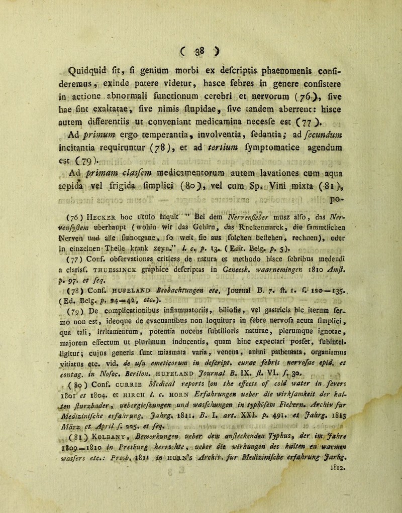 C S8 > Quidquid fit, fi genium morbi ex defcriptis phaenomenU confi- deremus, exinde patere videtur, hasce febres in genere confistere in actione abnormali functionum cerebri et nervorum (76five hae fint exaltatae, five nimis ftupidae, five tandem aberrent: hisce autem differentiis ut conveniant medicamina necesfe est (77 ), Ad primum ergo temperantia, involventia, fedantia,* ad fecundum incitantia requiruntur (78), et ad tertium fyraptomatice agendum est C?9)* Ad primam clasfem medicamentorum autem lavationes cum aqua tepida vel frigida fimpliei (&o^, vel cum Sp* Vini mixta (81), -r- po- {76) Heckek. hoc titulo Inquit ” Bei dem Nervenfieher musz alfo, das Ner- venfyflem nberhaupt (wohin wir das Gehirn, das Rnckcnmarck, die farnimlichen Nerven uf)d alie fiiinotgMie, fo weit fie aus /olchen beflehen, rechuen), oder in einzelnen• Theile krank zeyu.” !. c, p. (Edit. Be!g» p. 5). (77) Conf. obfervationes cricieas de natura et methodo hisce febribus medendi a clarisf. thuessinck: graphice defcriptas in Geneesk. waarnemingen 1810 /Imfi, ?• 97' /^'7* (78) Conf. HUEELAND BsQhachtungen ete, Journal B. 7. ft. i. f. iso —135., (Ed. Belg.«4—42. (79) De complicationibus inflammatoriis, biliofis, vel gastricis hic iterum fer- mo non est, ideoque de evacuantibus non loquitur; in febre nervofa acuta fimpliei, qua tali, irritamentum, potentia nocens fubtilioris naturae, plerumque ignotae, majorem efiFectum ut plurimum inducentis, quam hinc expectari posfet, fubinteU ligitur; cujus generis funt miasmata varia, venena, animi pathemata, organismus vitiatus etc. vid. u/u emeticotum in defeript, curae febris nervofae epid. et sontag. in Nofoc, Berilon. hueeland Journal B. IX. ft» VI. /. 30, ( 80) Conf, CUB.RIE Medical reports [on the efects of cold water in fevers i8or et 1804. et hirch /. c. horn Erfahrungen ueber die wirkjamkeit der kal- aen fturzbader, uebergiefzungen und wasfckungen in typhdfern Fiebern, Archiv fur Medizinifehe erfahrung. Jahrg» 1811. B. I. art. XXL p» 491. et Jakrg» 1813 Mdrsi et April f. 225. et feq. (8i) Kolbany, Bemerkungen ueber dem anfteckenden Typhus^ der im Jahre 2809 — 1810 in Presburg hensshte^ ueber die wirkungan des kalten en warmtn w/isfers etc,: Presb, j8ri in hos.k’s Archiis, fur Medizimfcbe erfahrung Jarhg, i8ia.