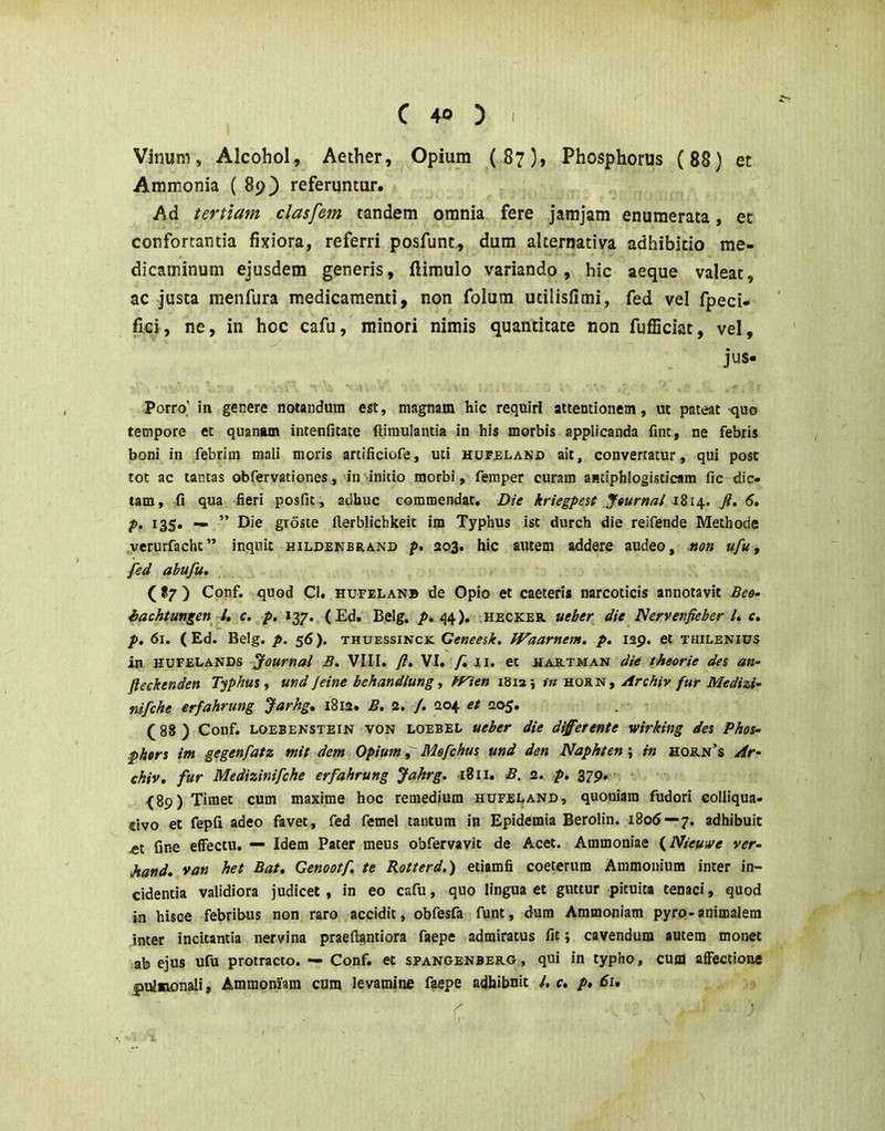 Vinum, Alcohol, Aether, Opium (87), Phosphorus (88) et Aramonia ( 89} referuntur. Ad tertiam clasfem tandem omnia fere jamjam enumerata, et confortantia fixiora, referri posfunt, dura alternativa adhibitio me- dicaminum ejusdem generis, ftiraulo variando, hic aeque valeat, ac justa menfura medicamenti, non folum utilisfimi, fed vel fpeci- fici, ne, in hoc cafu, minori nimis quantitate non fulBciat, vel, jus. Porro' in genere notandum est, magnam hic requiri attentionem, ut pateat quo tempore et quanam intenfitate ftiraulantia in his morbis applicanda fint, ne febris boni in febrim mali moris artificiofe, uti hofeland ait, convertatur, qui post tot ac tantas obfervationes, invinitio morbi, feinper curam anciphlogisticam fic dic- tam, fi qua fieri posfit, adhuc commendat. Die kriegpesf Jgurnal Ji, 6, p, 135, ^ ” Die groste llerblichkeit im Typhus ist durch die reifende Methode verurfacht” inquit hildenbrand p, 203. hic autem addere audeo, uon ufu^ fed abufu. (87) Conf. quod Cl. hufelanb de Opio et caeceris narcoticis annotavit Bee- iachtmgen l, c. p. 137. (Ed. Belg. q4). hecker ueber die Nervenfieber U c. p. 61. ( Ed. Belg. p. 56). thuessinck Geneesk, tVaarnem. p. 129. et thilenius in hufelands Journal B. VIII. fl, VI. /in. et hab.tman die theorie des an- fteckenden Typhus y und jeine behandtung, fflen 1812; tn horn, Archiv fur Medizi- nifche erfahrung Jarhg, 1812. B. 2, /. 204 et 205. (88) Conf. LOEBENSTEiN VON LOEBEE ueber die d^erente wirking des Phos- .phers im gegenfatz mit dem Opium, Mefchus und den Naphten; in hob.n’s Ar- chiv, fur Medizinifche erfahrung Jakrg. 1811. B. 2. p, 379. (89) Timet cum maxime hoc remedium hufeland, quoniam fudori colliqua- dvo et fepfi adeo favet, fed femel tantum in Epidemia Berolin. 1806 — 7. adhibuit £t fine effectu. — Idem Pater meus obfervavit de Acet. Ammoniae {Nieuive ver- Jtand. van het Bat, Cenootf, te Rotterd.) etiamfi coeterura Ammonium inter in- cidentia validiora judicet, in eo cafu, quo lingua et guttur pituita tenaci, quod in hisce febribus non raro accidit, obfesfa funt, dum Aramoniam pyro-animalem inter incitantia nervina praeftantiora faepe admiratus fit; cavendum autem monet ab ejus ufu protracto. — Conf. et spangenbero , qui in typho, cum affectione pulmonali, Ammoniara cum levamine faepe adhibuit l, c, p, 61. \