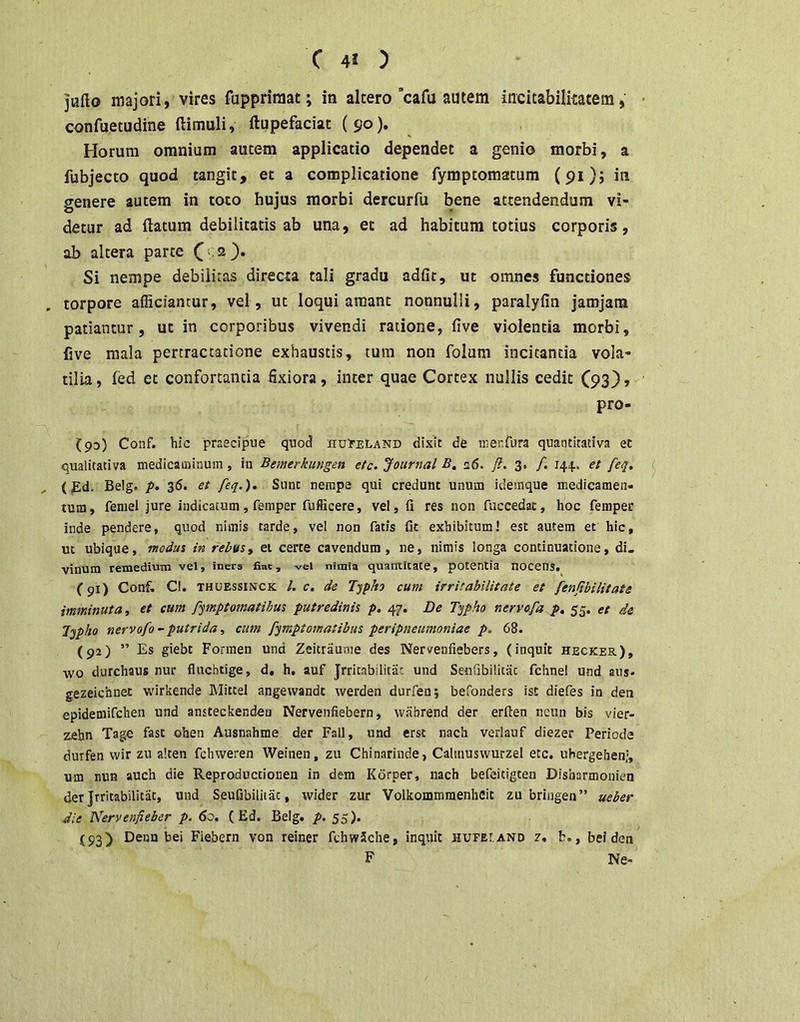 C 4J ) jufto majori, vires fuppriniat; in altero’cafu autem incitabilkatem, confuetudine ftimuli, ftupefaciat (90% ^ Horum omnium autem applicatio dependet a genio morbi, a fubjecto quod tangit, et a complicatione fymptomatum (91); in genere autem in toto hujus morbi dercurfu bene attendendum vi- detur ad (latum debilitatis ab una, et ad habitum totius corporis, ab altera parte C ^ Si nempe debilitas directa tali gradu adfit, ut omnes functiones torpore afficiantur, vel, ut loqui amant nonnulli, paralyfin jamjam patiantur, ut in corporibus vivendi ratione, (ive violentia morbi, Cve mala pertractatione exhaustis, tum non folum incitanda vola- tilia , fed et confortanda fixiora, inter quae Cortex nullis cedit (93}, pro- (93) Conf. hic praecipue quod xiuruLAND dixit de ir.enfura quantitativa et qualitativa medicaminum, in Bemerkungen etc. Journal B, a6. y?. 3. /. 144., et feq, (Ed. Belg. />. 36. et feq.). Sunt nempe qui credunt unum idemque medicamen- tum, femel jure indicatum, femper fufficere, vel, fi res non fuccedac, hoc femper inde pendere, quod nimis tarde, vel non fatis fit exhibitum! est autem et hic, ut ubique, modus in rebus^ ei certe cavendum, ne, nimis longa continuatione, di- vinum remedium vel, iners fiat, vel nimia quantitate, potentia nocens. (91) Conf. Cl. THUEssiNCK l. C, de Typkj cum irritabilitate et fenjtbilitate imminuta, et cum pqmptomatibus putredinis p, 47. De T'^pho nervofa p, 55. et de l^pho nervofo - putrida, cum fjmptomatibus peripneumoniae p. 68. (92) ” Es giebt Forinen und Zeitraume des Nervenfiebers, (inquit hecker), ■wo durchaus nur flucbtige, d. h, auf Jrritabilitiic und Setifibilitac fchne! und aus- gezeichnet wirkende Mitcel angevvandt werden durfen; befonders ist diefes in den epidemifchen und ansteckenden Nervenfiebern, wabrend der erfien neun bis vier- zebn Tage fast ohen Ausnahme der Fall, und erst nach verlauf diezer Periode durfen vvir zu alten fchvveren Weinen, zu Chinarinde, Calmuswurzel etc, uhergehen;, um nuH auch die Reproductiouen in dem Korper, nach befeicigten Disharmonien der Jrritabilitat, und Seufibilitac, wider zur Volkommraenheit zu briiigen” ueber die Nervenfieber p. 60. ( Ed. Belg. p. 55). (93) Denn bei Fiebern von reiner fchwSche, inquit hufei.and 2. b., bei den F Ne-