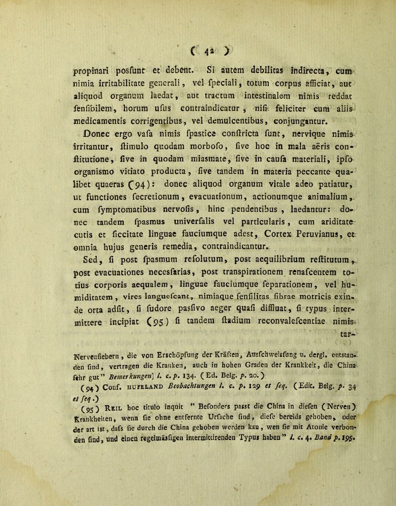 ' ( 4^ ) propitiari posAmtr et debent. Si autem debilitas indirecta, cum nimia irritabilitate generali, vel fpeciali, totum corpus afficiat, aut aliquod organum laedat, aut tractum intestinalem nimis reddat fenfibilem, horum ufus contraindicatur , nifi- feliciter cura aliis medicamentis corrigentibus, vel demulcentibus, conjungantur. Donec ergo vafa nimis fpastice conftricta funt, nervique nimis irritantur, fliraulo quodam raorbofo, five hoc in mala aeris con- ftitutione, five in quodam miasmate, five in caufa materiali, ipfo organismo vitiato producta, five tandem in materia peccante qua- libet quaeras ^94 )s donec aliquod organum vitale adeo patiatur, ut functiones fecretionum, evacuationum, actionumque animalium, cum fymptomatibus nervofis, hinc pendentibus, laedantur: do- nec tandem fpasmus univerfalis vel particularis, cum ariditate* cutis et ficcitate linguae fauciumque adest, Cortex Peruvianus, et omnia hujus generis remedia, contraindicantur. Sed, fi post fpasmum refolutum, post aequilibrium reftitutum,. post evacuationes necesfarias, post transpirationem renafcentem to- tius corporis aequalem, linguae fauciumque feparationem, vel hu- miditatem , vires languefcant, nimiaque fenfilitas fibrae motricis exin« de orta adfit, fi fudore pasfivo aeger quafi diffluat, fi typus inter- mittere incipiat (95) fi tandem fladium reconvalefcentiae nimis. tar- Nervenfiebern, die von Erschopfung derKraften, Ansfdiweisfung u. dergl. entstan-' den find, vertragen die Kranken, auch in hohen Graden der Krankkeit, die China fthr gut” Bewerkungeti] l. c.p. 134. (Ed. Belg. p. 20.) (94) Couf. HUFEtAND Beobachtungen l, c. p, lap et feq. (Edit. Belg. p. 34 etfeq,') (95) Reil hoc titulo inquit ” Befonders passt die China in diefen (Nerven) Krankheiten, wenn fie ohne entfernte Urfache find, diefe bereids gehoben, oder der art ist, dafs fie durch die China gehoben werden kan, wen fie mit Atonie verbon- den find, und einen regelmaafigen imermitcirenden Typus haben ” l. c, 4. Band p, 195.