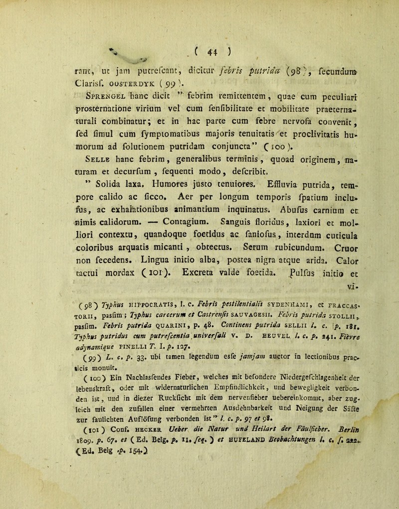 Oarisf. ousterdyk ( 99 }• SpREisiGEL hanx: dicit febrim remittentem, quae cum peculiarr prosternatione virium vel cura fenfibilitate et mobilitate praeterna- curali combinatur; et in hac parte cum febre nervofa convenit, fed firaul cum fyrapiomatibus majoris tenuitatis et proclivitatis hu- morum ad fblutionem putridam conjuncta” ^100). Selle hanc febrim, generalibus terminis, quoad originem, na- turam et decurfum , fequenti modo, defcribit. ” Solida laxa. Humores justo tenuiores. Effluvia putrida, tem- pore calido ac ficco. Aer per longum temporis fpatium indu- fus, ac exhalationibus animantium inquinatus. Abufus carnium ec nimis calidorum. — Contagium. Sanguis floridus, laxiori et mol- liori contextu, quandoque foetidus ac faniofus, interdnm cuticula coloribus arquatis micanti , obtectus. Serum rubicundum. Cruor non fecedens. Lingua initio alba, postea nigra atque arida. Calor tactui mordax C i^r). Excreta valde foetida. Pulfus initio et Vi- (5)89 T-jphus HIPPOCRATIS, I. c. Fehris peitilentialfs sydenhami, et fraccas* TORii, pasfim ; carcerum et Castrenjis sk^jyagzsii. Febris putrida pasfim. Febris putrida quarini, p. 48. Continens putrida sellii /, c. ^p, i8r, Tjphus putridus cum putrefcentia univerfdli v. D. beuvel /, c, p, 441, Fiivre ad^nainique finelli T. I. p. 127. (pp) L. c, p. 33. ubi tamen legendum esfe jatnjam auctor fn lectionibus prae» (icis monuit. (100) Ein Nachlasfeudes Fieber, welcbes mlt befondere Niedergefchlagenheit der lebenskrafc, oder mic ^widernaturlichen Empfihdlichkeic, und bewegligkeic verbon- den ist, nnd in diezer Ruckficht mit dem nervenfieber uebereinkommt, aber zug- leich tsit den zufallen einer vermehrten Ausdehnbarkeit und Neigung der Safte zur fauliebten Auflofung verbonden ist /. c. p. 97 et 98. (101) Conf. HECKER Ueber die Natur und Heilart der Fdulfieber. Berlin 1809. p, 67. et ( Ed. Belg. p, II. Af. ) et HurzLAND Beobachtungen /. f. f, CEd, Belg .p, I54.>