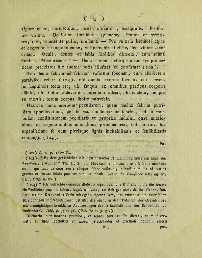 vigore celer, duriusculus, postea obfcurus , inaequalis. Prof^ra- do virium. Oculorum imminutus fplendor. Stupor et tremo- res, qui, remittente pulfu, creTcunt. — Pro re nata haemorrhagiae et excretiones fanguiholentae, vel petechiae lividae, feu vibices, ac- cedunt, Oculi , dentes et labia fordibus obtecta , cum anima foetida. Meteorismus ” — Hanc autem defcriptionem fymptoma- ticam praeclarus hic auctor notis illuftrat 'et confirmat ( 102). Reil hanc febrim ad febrium vaforura fpeciem, cura charactere paralyfeos refert (103), ubi omnia excreta foetent; cutis macu- lis fanguineis tecta est^ ubi fanguis ex omnibus partibus corporis effluit; ubi fudor cadaverofus interdum adest; ubi tandem, tempo- re mortis, totum corpus fubito putrefcit. Hecker hunc morbum’ peculiarem, quem medrci febrim putri- dam appellaverunt, per fe non confiderat ut febrim, fed ut mor- bofam conftitutionem peculiaris et propriae indolis, quae mixtio- nibus et vegetationibus animalibus proxima est, fed in tota fua organifati<ine fe cum plerisque fignis incitabiliiatis et fenfibilitatis conjungit (104 ), Pa- (loa) L. c. p. 181—184. (103) ” By dem gefassfieber init dem character der L.ihmung muss fch noch des 'Taulfiehers erwalinen” Th. II. S. 25. Hecxer. e contrario asferit hanc morbum totum quantum existere posfe absque febre vsforum, efamfi cum illa ad varios gradus et formas febris putridae conjungi posfu. Ueher die Fdnlfieber pag, 95 etc, ( Ed. Belg. p. 50.) ( 104) ” Ich betrachte demnach diefe fo eigemhumlrche Krdnkheit, dre die Aerzte ein Faulfieber genannt haben, inquit iiecxer , an fich gar nicht ais eiii Fieber, fon- dern ais ein Krankhaftes Verhaltniss'ganz eigener Art, das zunachst die thierifchen Misfchungen und Vegetationen betriffc, das aber, in der Totalitac des Organismus, mit mannigfaltigen krankhafte Aeuszerungen der Irritabilitat und der Senfibilitat fich verbindet*’. Ibid. p. 95 et 96. ( Ed. Belg. p. 51.) Distinctio inter morbos putridos , et febres putridas fic dictas , et miht arri- det i ad illos fcorbutici ec morbi petecbifantes et macnlofi nonnulli referri F 3 pos-