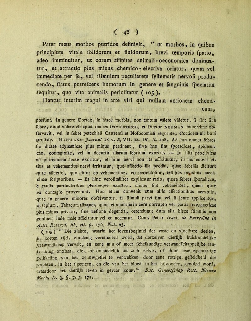 Pater meus morbos putridos definivit, ** ut morbos, in quibus principium vitale folidorum et fluidorum, brevi temporis fpatio, adeo imminuitur, ut eorum affinitas animali-oeconomica diminua- tur, et attractio plus minus chemico- electiva oriatur, quam vel immediate per fe, vel flimulum peculiarem fyftematis nervofi produ- cendo, flatus pucrefcens humorum in genere et fanguinis fpeciatim lequitur, quo vita animalis periclitatur ( 105), Dantur incerim magni in arte viri qui nullam actionem chemi* cam, ■^osfiinc. In genere Cortex, in h'isce morbis, non tanttim valere videtur, fi fint fine febre, quod videre eft apud omnes fere auctores, et Doctor neuman nuperrime ob- fervavit, vel in febre petechiali Castrenfi et Nofocomiali regnante. Corticem nil botri attulisfe. Hufeland Journal 1812. VII. 5'/. IV. 5', 108. Ad has omnes febres fic dictae adynamicae plus minus pertinent , five hae fine fporadicae, epidemi- cae, contagiofae, vel in decurfu aliarum febrium exortae. — In illis proclivitas ad putredinem lente exoritur, et hinc nervi non ita afficiuntur, in his autem ci» tius et vehementius nervi irritantur, quo affectio ilia prodit, quae febrilis dicitur; ■quae affectio, quo citior eo vehementior, eo periculofior, teftibus oq|nibus medi- cinae feriptoribus. — Et hinc verofimiliter explicatur ratio, quare febres fporadicae, e caufis particularibus plerumque exortae , miaus fint vehementes , quam quae ex contagio proveniunt. Hoc etiam convenit cum aliis affectionibus nervofis, quae in genere minores obfefvantur, fi ftirauli parvi fint vel fi lente applicentur, ut Opium, Tabacum aliaque i quod et animalia in acre corrupto vel partis oxygeceticae plus minus privato, fine laefione degentia, ostendunt; dura alia hisce fiimulis non -confueta inde male afficiantur vel et necentur. Conf. Patris tract. de Putredine in /Ictis Roterod. lib, cit, p. 176. Net. 23. (^105) ” Die ziekte, waarin het levensbeginfei der vaste en vloeibare deelen, in korten tijd, zoodanig vermiuderd word, dat derzelver dierlijk huislioudelijke verwandfchap vervalt, en eene min of meer fcheikundige vervvandfchappelijke aan- trekking ontftaat, die, of onmiddelijk uit zich zelve, of door eene eigenaartige piikkeling van het zenuwgeftel te verwekken door eene rociige - gefteldheid der vvochten, in het algemeen, en die van hec bloed in het bijzonder, gevolgd word, waardoor het dierlijk leven in .gevaar komt.’* Bat. Ccnoetfchap Rott. Nieuwe ■Fe/rk. D. i. :!• P’