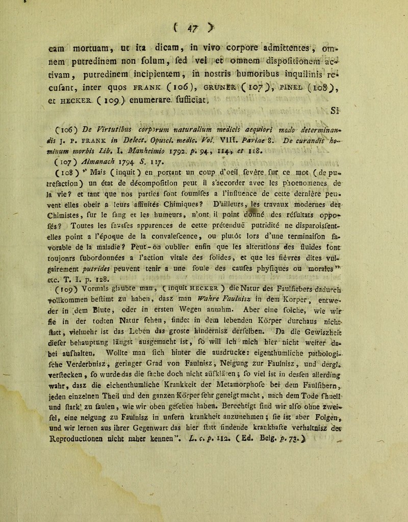 C AT > cam mortuam, ut ita dicam, in vivo corpore admiirtentea, om- nem putredinem non folum, fed vel et omnem dispofidonem ac-» dvam, putredinem incipientem, in nostris humoribus inquilinis re* cufant, inter quos frank GRUNtS.\( 107pinel (lo8\), ex HECKER. (109) enumerare, fufficiat. Si Virtutibus corporum naturalium medicis aequiori moJo determihan» dis j. P. PK-ANic in Delect. Opuscl. medie, Vol. VIII. Paviae 8. De curandit ho-> minum morbis Lib, I. Manheimio 1792. p* 9+ » 114» et 118. (107) Almanach 1794 S. 117. (108 ) *’Mais (inquit) en pomnt un coup d’oeil fevdre fur ce mot (depu* trefaction) un dtat de d^compofition peut il s’accorder avec les pboenomenes de la vie? et tant que nos parties font foumifes a Tinfluence de cette derni^re peu- vent elles obeir a leurs affioitds Chimiques? D’ailleurs, les travaux modernes des Chimistes, fur le fang et les humeurs, n’ont il point d^nd des rdfuitats oppo- fds? Toutes les favsfes apparences de cetee pretendue putriditd ne disparoisfent- elles point a 1’epoque de la convalefcence, ou pluidc lors d’une terminaifon fa- vorable de la maladie? Peut-6n oublier enfin que les alterations des fluides Ione toujonrs fubordonndes a 1’action vitale des folides , et que les fidvres dites vul» gaireraent putrides peuvent tenir a une foule des caufes phyfiques ou morales”^ etc. T. I. p. 128. (T09) Vormals glaubte nian, f inquit hecker ) dieNatur des Faulfiebers dadurch vollkommen beftimt zu haben, dasz man mihre Faulnisz in dem Korper, entwe* der in ;dem Blute, oder in ersten Wegen annahm. Aber eine folche, wie wir fie in der todten Natur fehen, findet in dem lebenden Korper durchaus nich^ ftatt, viehnehr ist das Leben das groste hindernisz derfelben. Da die Gewiszheie diefer behauptung langst ausgemacht ist, fo vrill ich mich hier nicht weiter da- bei aufhalten, Wollte man fich hinter die ausdrucke: eigenthumliche patliologU fche Verderbnisz, geringer Grad von Faulnisz, Neigung zur Faulnisz, und dergl. Terftecken, fo wurde das die fache doch nicht aiifkla?en j fo viel ist in desfen allerding wahr, dasz die eichenthumliche Krankkeit der Metamorphofe bei dem Faulfibern,, jeden einzelnen Theil und den ganzen Korper fehr geneigt macht, nach demTode fhnell und ftark’.zu faulen, wie wir oben gefeben haben. Berechtigt find wir alfo ohne zwei» fel, eine neigung zu Faulnisz in unfern krankheit anzunehmen; fie ist aber Folgen', und wir lernen aus ibrer Gegenwart das hier ftatt findende krankbafte verhaltnisz des Reproductionen nicht naber kennen”. Z.. 112. (Ed. Belg. i>. 73, )i ^