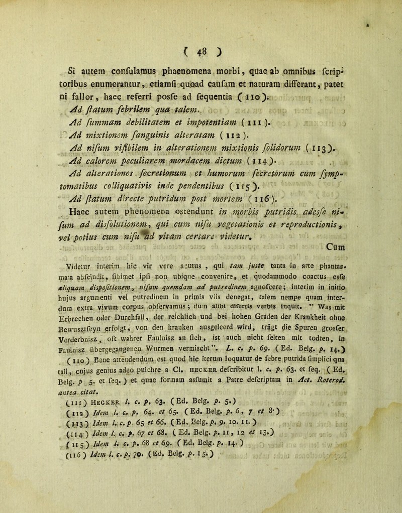 Si autem confulamus phaenomena morbi, quae ab omnibus fcrip-^ toribus enumeramur, etiamfi quoad caufara et naturam differant, patet ni fallor, haec referri posfe ad fequentia ( iio). Ad flatum febrilem qua talem. Ad fummam debilitatem et impotentiam (111 ). Ad mixtionem [anguinis alter at am (112). Ad nifum vifibilem in alterationem mixtionis [olidorum ( 113). Ad calorem peculiarem mordacem dictum (114^. Ad alierationes [ecretionum et humorum fecretorum cum [ymp- tornat ibus colliquativis inde pendentibus (115). Ad flatum directe putridum post mortem (116). Haec autem phenornena ostendunt in morbis putridis, adesfe ni» [um ad disfolutionemqui cum nifu vegetationis et reproductionis ^ vel potius cum ni[u%d vitam certare videtur, - - Cum Videtur interim hic vir vere acutus , qui tam juste tanta in arte phantas» niata abfcindii, fibiraet ipfi non ubique convenire, et quodammodo coactus esfe aliquam dispofitionem., nifum quemdam ad putredinem interim in initio hujus argumenti vel putredinem in primis viis denegat, talem nempe quam inter- dum extra vivum corpus obfervamus; dum alibi difertis verbis inquit, ” Was mit Erbrechen oder DurchfalI, der reichlich und bei hohen Graden der Krankheit ohne Bewusztfeyn erfolgt, von den krauken ausgeleerd wird, tragt die Spuren grosfer Verderbnisz, ofc wahrer Faulnisz an fich, ist auch nicbt felten mit todten, in Faulnisz iibergegangeneu Wurmen vermischt”. L. c. p. 6p. (Ed. Belg. p. 14.) (110) Bene attendendum est quod hic iterum loquatur de febre putrida fimplici qua tali, cujus genius adeo pulchre a Cl. heckeh. defcribitur I. c. p. 63. et feq. ( Ed. Belg. p 5. et feq. ) et quae formam asfumit a Patre defcriptaia in /Ict. Roterod» antea citat. (^111) Heckek. /. c, p, 63. (Ed, Belg. p. 5.) (112) Idem l. c, p. 64. ^t 65. (Ed. Belg. p. 6, 7 e/ 8*) ( J13) Idem l. c.p. 65 et 66. (Ed, l5elg./>. 9. 10. 11. ) (114 ) Idem l. c. p. 67 et 68. ( Ed. Belg. p. ii, la et 13.) f 115) Idem l. c. p. 68 et 69. (Ed. Belg.p. 14. ) (116) Ide/n l. c.p. 70. (td, Belg. p. 15,)