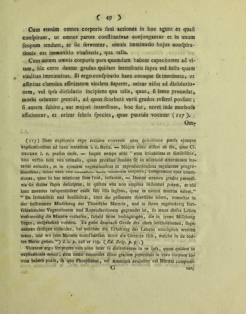 Cum etenim omnes corporis fani actiones in hoc agunt et quafi confpirant, ut omnes partes conftitutivae conjungantur et in unum fcopum tendant, et fic ferventur, omnis imminutio hujus confpira- tionis est immunitio vitalitatis, qua talis. . Cum autem omnis corporis pars quamdam habeat capacitatem ad vi- tam, hic certe dantur gradus quidam intenfitatis fupra vel infra quam , vitalitas imminuitur. Si ergoconfpiratio haec eousque fit imminuta, ut .affinitas chemica affinitatem vitalem fuperet, oritur nifus ad disfolutio- nem, vel ipfa disfolutio incipiens qua talis, quae, fi lente procedat, morbi oriuntur putridi, ad quos fcorbuti varii gradus referri posfunt; fi autem fubito , aut majori intenfitate, hoc fiat, nervi inde morbofe afficiuntur, et oritur febris fpecies, quae putrida vocatur (117). Om» (117) Haec explicatio ergo totidem convenit cum. definitione patris ejusque lexplicationibus ad hanc materiem 1. c, factis. — Neque adeo differt ab illa, quae CL HECKER 1. c. pasfim dedit. — Inquit nempe alibi ” eum irritabilitas et fenfibilitas, uno verbb tota’ vita animalis, quam proxime fundata fit in mixtione'determinata ma. teriei animalis, et in ejusdem vegetationibus et reproductionibus regulariter progre- dientibus, debet. nKcc viia iiiatciicm iiiiqiierc, cumpnmuni ejus condi» tiones, quae in hac mixtione fitae funt, tollantur. — Dantur attamen gradus putredi- nis fic dictae fupra deferiptae, in quibus vita non amplius fuftentari potest, et ubi haec materies infuperabiliter cadit fub illis legibus, quae in natura mortua valent.” *’ Da Irritabilitat und Senfibllitat, kurz das gefammre thierifehe leben, zunachst in der beftimmten Misfchung der Thierifehe Materie, und in ihren regelmaszig fort- fchreitenden Vegetationem und Reproductionem gegrundet ist, fo musz diefes Leben nothwendlg die Materie verlasfen, fobald feine bedingutigen, die in jenen Mifehung liegen, aufgeheben werden. Es giebt demnach Grade des obeh befchriebenen, foge» tiamten fauligen zuftandes, bei welchen diej Erhaltung des Lebens uninoglich werden musz, und wo jene Materie unaufhaltfam unter die Gezecze fallt, tVelche in de tod- ten Natur gelten.”) U c. p. 128 et iQp. QRd. Belg. i>. p7. ) Videntur ergo feriptores non adeo intcr fe disfentientes in re fpfa, quam quidem ia explicationis modo i tlum nemo contendet illum gradum putredinis in vivo Corpore lo- ■cuin habere posfe, in quo Phosphorus , vel Ammopia evolvitur vel Nitrpm componi- ' “ ~ G cur. /