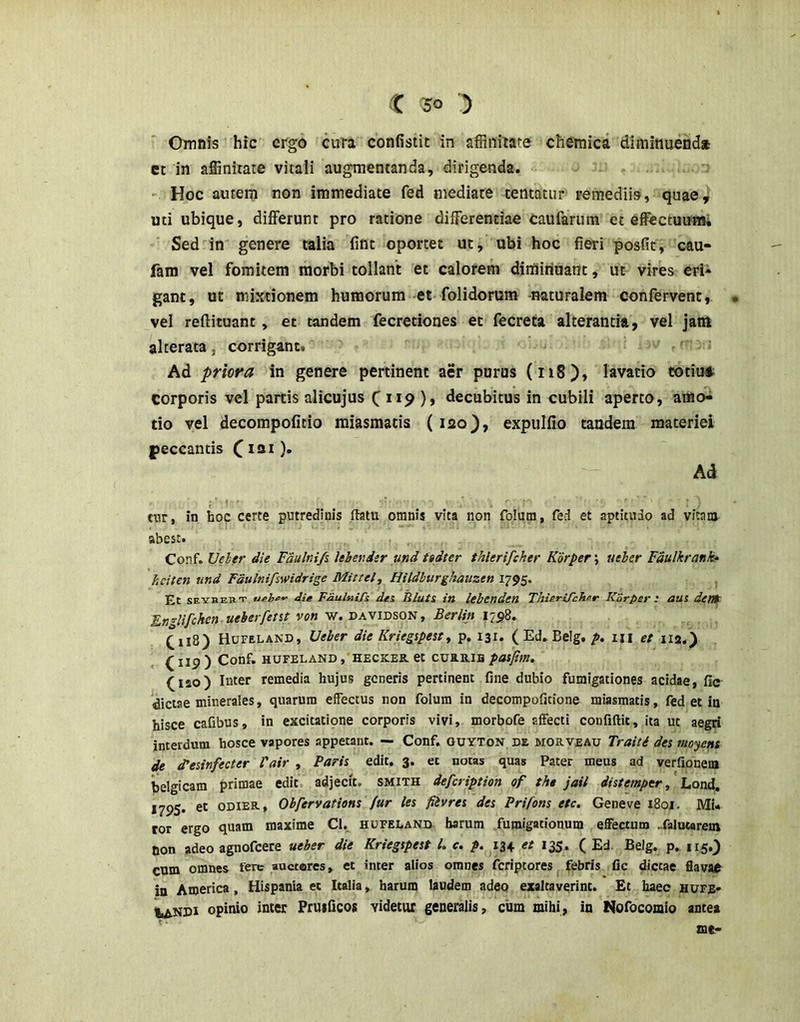 Omnis hic ergo cuta confistic in affinitate chemica diminuenda et in affinitate vitali augnientanda, dirigenda. ' Hoc autem non immediate fed mediate tentatur remediis, quae^ uti ubique, differunt pro ratione differentiae caufarum et effectuumi Sed in genere talia lint oportet ut, ubi hoc fieri posfic^ cau- fam vel fomitem morbi tollant et calorem dirtiiriuant, ut vires eri» gant, ut mixtionem humorum et folidorum -naturalem confervent, . vel reftituant , et tandem fecretiones et fecreta alterantia, vel jam alterata, corrigant. = Ad priora in genere pertinent aer purus (ri8), lavatio cotiu* corporis vel partis alicujus 119 ), decubitus in cubili aperto, amo^ do vel decompofitio miasmacis (lao), expulfio tandem materiei peccantis (lai). Ad tnr, in hoc certe putredinis ftatu omnis vita non folum, fed et aptitudo ad vitam abest. Conf. Veher die Fdulnifi Ithetider und ttdter thlerifcher K'6rper\ ueber Fdulkrank* heiten und Fduinifswidrige Mittel, Hildburghauzen 1795. , Et SEYBEKT die FdulniTs dei Illuti in lebcnden Thierifchinr Korper : aui denr F.n’^lifchen ueberfetit von w. davidson, Berlin 1798. C118) HurELAND, Ueber die Kriegtpest^ p. 131. (Ed. Belg. p, m et 112.) ^ Iip ) Conf. HUFELAND , HECKEK. Ct CUB.R.IH pasfim, (120) Inter remedia hujus generis pertinent fine dubio fumigationes acidae, fi<r ^(dictae minerales, quarum effectus non folum in decompofitione miasmacis, fed et in hisce cafibus, in excitatione corporis vivi, morbofe affecti coufiftit, ita ut aegri interdum hosce vapores appetant. — Conf. ouyton de morveau Traiti des moyens de cTesinfecter 1'air , Paris edit. 3. et notas quas Pater meus ad verfionem belgicam primae edit adjecit, smith defeription of tht jail distemper, Lond, *795* ODIER, ObfervatioHS fur les fiivres des Prifons ete. Gene ve 1801. Mu tor ergo quam maxime Cl. hufeland harum fumigationum effectum .falutarem non adeo agnofeere ueber die Kriegspest U c. p. 134 et 12$. ( Ed. Belg. p. 115.3 cum omnes fere auctores, et inter alios omnes feriptores febris fic dictae flavae in America, Hispania et Italia, harum laudem adeo exaltaverint. Et haec hufB' iiAKDi opinio inter Fruificos videtur generalis, cum mihi, in Nofocomio antea mt-
