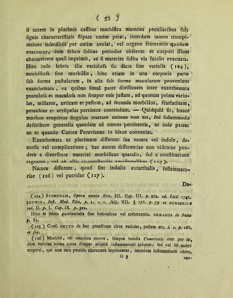 fi autem in plurimis cafibus morbifica materies peculiaribus fuis fignis characterifticis ftipata cutim petat, interdum tamen transpi- ratione infenfibili per cutim avolat, vel organo fecretorio quodam evacuatur, dum febris folitas periodos obfervat et corpori illum characterem quali imprimit, ac fi materies folita via fuisfet evacuata. Hinc inde febris illa variolofa fic dicta fine variolis (^124), morbillofa fine morbillis, hinc etiam in una corporis pane 1 fub forma pullularum , in alia fub forma macularum proveniunt exanthemata , ex quibus fimul patet divilionem inter exanthemata pustulofa et raaculofa non femper esfe jullam, ad quorum prima vario- las, miliares, urticam et pellem, ad fecunda morbillos, fcarlatinam, petechias et eryfipelas pertinere contendunt. — Quidquid fit, hosce morbos eruptivos fingulos tractare animus non est, fed folummodo defcribere generalia quaedam ad omnes pertinentia, ut inde pateat an et quando Cortex Peruvianus in hisce conveniat. Exanthemata ut plurimum differunt fua natura vel indole, de- curfu vel complicatione; hae autem differentiae non videntur pen- dere a diverfitate materiei morbificae quatalis, fed a conllitutione regnante , vel aW aliic o.eei<le«talit>uo ^ j Natura differunt, quod fint indolis catarrhalis, inflammato- riae (126) vel putridae De4 (134) Sydenham, opera omnia Sect. III. Cap. III. p. i6a. ed, Leid. 1741, I.UDWIG, Injl. Med. Clin, p, i. c. i. fubj, VII. § 176. /».79 et bus.seb.iuS vol, II. p. I. Cap. IX. p, 321. Hinc et febris pestilentialis fine bubonibus vel carbunculis, orraeus de Peste f, 81. ) Conf. ONTYD de hac quaeftione circa variolas, pellem etc. l.' c. p. «t feq. , (ia6) Morbilli, uti omnibus notura, fempe* indolis Catarrhalis funt per fe, dum variolae bonae notae femper aliquid inflammatorii habeant; fed vel illi morbi eruptivi, qui non raro putrido charactere inquinantur, interdum inflammatorii obfer* G 3 van-