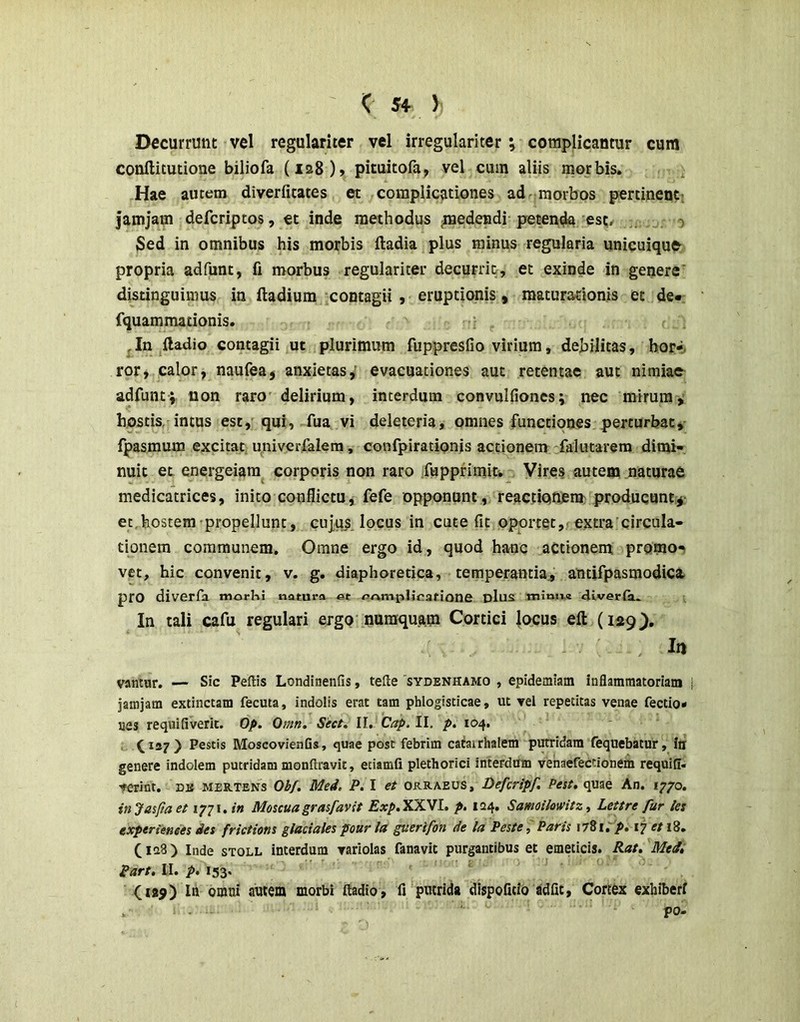 Decurrunt vel regulariter vel irregulariter; complicantur cum conftitutione biliofa (128), pituitofa, vel cum aliis morbis. Hae autem diverfitates et complicationes ad morbos pertinent; jamjam defcriptos, tt inde methodus ^nedeadi petentia est^ 0 Sed in omnibus his morbis ftadia plus minus regularia unicuique' propria adfunt, fi morbus regulariter decurrit, et exinde in genere' distinguimus in ftadium contagii y eruptionis, maturationis et de-: fquammationis. c , In ^ftadio contagii ut plurimum fuppresfio virium, debilitas, bor-. ror, calor, naufea^ anxietas,' evacuationes aut retentae aut nimiae adfunt; non raro delirium, interdum convulfioncs; nec mirum; hostis, intus est,' qui, fua vi deleteria, omnes functiones perturbaty fpasmum excitat, univerfalem, confpirationis actionem 'fakitarem dimi- nuit et energeiam^ corporis non raro fuppfimit-. Vires autem naturae medicatrices, inito conflictuj fefe opponunt, reactiQneni; producunt,; et, hostem'propellunt, cuj,u^ locus in cute fit oportet,; extra'circula- tionem communem. Omne ergo id, quod hauc aCtionent promo-^ vet, hic convenit, v. g. diaphoretica, temperantia^ antifpasmodica pro diverfa morKi natura at ar^mplicafione dIus 4iver(a. In tali cafu regulari ergo'nuraquam Cortici |ocus eft {lag). , In Vflwur. — Sic Peltis Londinenfis, tefte 'sydenhamo , epidemiam inflammatoriam jamjam extinctam fecuta, indolis erat tam phlogisticae, ut vel repetitas venae fectio- nes requifiverit. Op. Omn. Sect, II. Cap. II, p. 104. ^137) Pestis MoscovienGs, quae post febrim catairhalem putridam fequebatur, Iti genere indolem putridam monftravit, etiamfi plethorici interdum venaefectionem requifl. fcrint. na mertens Obf. Med. P. I et orraeus, Defcripf. Pest, quae An. 1770. injasjiaet 1771./« Moscuagrasfavit Exp.XXVl. p. 124, SamoikwitzLettre fur les experienees des frictions glaciales pour la guerifon de la Peste, Paris 1781; p, 17 et 18. (128) Inde STOLL interdum variolas fanavit purgantibus et emeticis. Rat, Medi Part, II. p, 153. ' ^ (lap) Itt omni autem morbi ftadio , fr‘putrida dlspofitio adfit, Cortex exhiberi . po-